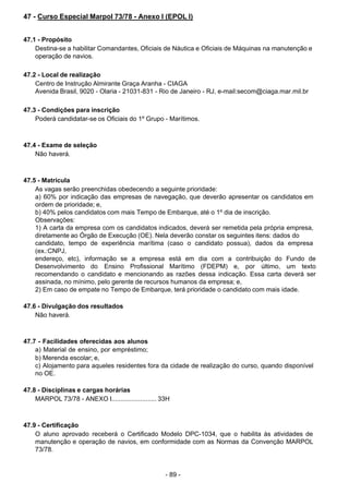 - 89 -
 
47 - Curso Especial Marpol 73/78 - Anexo I (EPOL I)
 
 
 
47.1 - Propósito
Destina-se a habilitar Comandantes, Oficiais de Náutica e Oficiais de Máquinas na manutenção e
operação de navios.
 
 
47.2 - Local de realização
Centro de Instrução Almirante Graça Aranha - CIAGA
Avenida Brasil, 9020 - Olaria - 21031-831 - Rio de Janeiro - RJ, e-mail:secom@ciaga.mar.mil.br
 
 
47.3 - Condições para inscrição
Poderá candidatar-se os Oficiais do 1º Grupo - Marítimos.
 
 
 
47.4 - Exame de seleção
Não haverá.
 
 
 
47.5 - Matrícula
As vagas serão preenchidas obedecendo a seguinte prioridade:
a) 60% por indicação das empresas de navegação, que deverão apresentar os candidatos em
ordem de prioridade; e,
b) 40% pelos candidatos com mais Tempo de Embarque, até o 1º dia de inscrição.
Observações:
1) A carta da empresa com os candidatos indicados, deverá ser remetida pela própria empresa,
diretamente ao Órgão de Execução (OE). Nela deverão constar os seguintes itens: dados do
candidato, tempo de experiência marítima (caso o candidato possua), dados da empresa
(ex.:CNPJ,
endereço, etc), informação se a empresa está em dia com a contribuição do Fundo de
Desenvolvimento do Ensino Profissional Marítimo (FDEPM) e, por último, um texto
recomendando o candidato e mencionando as razões dessa indicação. Essa carta deverá ser
assinada, no mínimo, pelo gerente de recursos humanos da empresa; e,
2) Em caso de empate no Tempo de Embarque, terá prioridade o candidato com mais idade.
 
 
47.6 - Divulgação dos resultados
Não haverá.
 
 
 
47.7 - Facilidades oferecidas aos alunos
a) Material de ensino, por empréstimo;
b) Merenda escolar; e,
c) Alojamento para aqueles residentes fora da cidade de realização do curso, quando disponível
no OE.
 
 
47.8 - Disciplinas e cargas horárias
MARPOL 73/78 - ANEXO I......................... 33H
 
 
 
47.9 - Certificação
O aluno aprovado receberá o Certificado Modelo DPC-1034, que o habilita às atividades de
manutenção e operação de navios, em conformidade com as Normas da Convenção MARPOL
73/78.
 