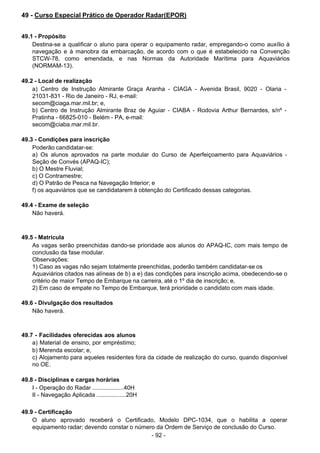 - 92 -
 
49 - Curso Especial Prático de Operador Radar(EPOR)
 
 
 
49.1 - Propósito
Destina-se a qualificar o aluno para operar o equipamento radar, empregando-o como auxílio à
navegação e à manobra da embarcação, de acordo com o que é estabelecido na Convenção
STCW-78, como emendada, e nas Normas da Autoridade Marítima para Aquaviários
(NORMAM-13).
 
 
49.2 - Local de realização
a) Centro de Instrução Almirante Graça Aranha - CIAGA - Avenida Brasil, 9020 - Olaria -
21031-831 - Rio de Janeiro - RJ, e-mail:
secom@ciaga.mar.mil.br; e,
b) Centro de Instrução Almirante Braz de Aguiar - CIABA - Rodovia Arthur Bernardes, s/nº -
Pratinha - 66825-010 - Belém - PA, e-mail:
secom@ciaba.mar.mil.br.
 
 
49.3 - Condições para inscrição
Poderão candidatar-se:
a) Os alunos aprovados na parte modular do Curso de Aperfeiçoamento para Aquaviários -
Seção de Convés (APAQ-IC);
b) O Mestre Fluvial;
c) O Contramestre;
d) O Patrão de Pesca na Navegação Interior; e
f) os aquaviários que se candidatarem à obtenção do Certificado dessas categorias.
 
 
49.4 - Exame de seleção
Não haverá.
 
 
 
49.5 - Matrícula
As vagas serão preenchidas dando-se prioridade aos alunos do APAQ-IC, com mais tempo de
conclusão da fase modular.
Observações:
1) Caso as vagas não sejam totalmente preenchidas, poderão também candidatar-se os
Aquaviários citados nas alíneas de b) a e) das condições para inscrição acima, obedecendo-se o
critério de maior Tempo de Embarque na carreira, até o 1º dia de inscrição; e,
2) Em caso de empate no Tempo de Embarque, terá prioridade o candidato com mais idade.
 
 
49.6 - Divulgação dos resultados
Não haverá.
 
 
 
49.7 - Facilidades oferecidas aos alunos
a) Material de ensino, por empréstimo;
b) Merenda escolar; e,
c) Alojamento para aqueles residentes fora da cidade de realização do curso, quando disponível
no OE.
 
 
49.8 - Disciplinas e cargas horárias
I - Operação do Radar ...................40H
II - Navegação Aplicada ..................20H
 
 
49.9 - Certificação
O aluno aprovado receberá o Certificado, Modelo DPC-1034, que o habilita a operar
equipamento radar; devendo constar o número da Ordem de Serviço de conclusão do Curso.
 