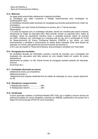 - 96 -
 
- Barra de Planilha; e,
- Barra de Ferramenta dos Gráficos.
 
 
51.5 - Matrícula
As vagas serão preenchidas obedecendo a seguinte prioridade:
a) Candidatos que estão cumprindo o Estágio Supervisionado para revalidação do
CertificadoDPC-1031;
b) Candidatos indicados pelas empresas de navegação,que deverão apresentá-los em ordem de
prioridade;e;
c) Candidatos com mais Tempo de Embarque na carreira, até o 1º dia de inscrição.
Observações:
1) A carta da empresa com os candidatos indicados, deverá ser remetida pela própria empresa,
diretamente ao Órgão de Execução (OE). Nela deverão constar os seguintes itens: dados do
candidato, tempo de experiência marítima (caso o candidato possua), dados da empresa
(ex.:CNPJ, endereço, etc), informação se a empresa está em dia com a contribuição do Fundo
de Desenvolvimento do Ensino Profissional Marítimo (FDEPM) e, por último, um texto
recomendando o candidato e mencionando as razões dessa indicação. Essa carta deverá ser
assinada, no mínimo, pelo gerente de recursos humanos da empresa; e,
2) Em caso de empate no Tempo de Embarque, terá prioridade o candidato com mais idade.
 
 
51.6 - Divulgação dos resultados
Os candidatos deverão ser informados, durante o período de inscrição, que a divulgação dos
resultados dos aprovados será feita através de uma relação fixada em quadro de avisos,
destinados ao
atendimento ao público, no OE. Outras formas de divulgação também poderão ser efetuadas
(Internet,
jornal local, etc.).
 
 
51.7 - Facilidades oferecidas aos alunos
a)Material de ensino, por empréstimo;
b)Merenda escolar; e
c)Alojamento para aqueles residentes fora da cidade de realização do curso, quando disponível
no OE.
 
 
51.8 - Disciplinas e cargas horárias
I- Radioperador Geral I........................ 50H
II- Radioperador Geral II...................... 30H
 
 
51.9 - Certificação
O aluno aprovado receberá o Certificado Modelo DPC-1034, que o habilita a exercer serviços de
radiocomunicações em navios obrigados a participar do GMDSS, qualificando-o de acordo com a
Regra IV/2 da Convenção STCW-78, como emendada.
 