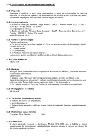 - 97 -
 
52 - Curso Especial de Radioperador Restrito (EROR)
 
 
 
52.1 - Propósito
Destina-se a qualificar o aluno para desempenhar, a bordo de embarcações da Marinha
Mercante, as funções de operador de equipamentos de comunicações rádio que requeiram,
unicamente, emprego de dispositivos de controle simples e externos.
 
 
52.2 - Local de realização
a) Centro de Instrução Almirante Graça Aranha - CIAGA - Avenida Brasil, 9020 - Olaria -
21031-831 - Rio de Janeiro - RJ; e-mail:
secom@ciaga.mar.mil.br; e,
b) Centro de Instrução Almirante Braz de Aguiar - CIABA - Rodovia Arthur Bernardes, s/nº -
Pratinha - 66825-010 - Belém - PA, e-mail:
secom@ciaba.mar.mil.br.
 
 
52.3 - Condições para inscrição
Poderão candidatar-se:
a) Os alunos aprovados na fase modular do Curso de Aperfeiçoamento de Aquaviários - Seção
Convés (APAQ-IC);
b) O Mestre Fluvial;
c) O Contramestre;
d) O Patrão de Pesca na Navegação Interior; e
e)aquaviários que se candidatarem à obtenção do certificado dessas categorias.
 
 
52.4 - Exame de seleção
Não haverá.
 
 
 
52.5 - Matrícula
As vagas serão preenchidas dando-se prioridade aos alunos do APAQ-IC, com mais tempo de
conclusão da fase modular.
Observações:
1) Caso as vagas não sejam totalmente preenchidas, poderão também candidatar-se os
Aquaviários citados nas alíneas de b) a e) das condições para inscrição acima, obedecendo-se o
critério de maior Tempo de Embarque na carreira, até o 1º dia de inscrição; e,
2) Em caso de empate no Tempo de Embarque, terá prioridade o candidato com mais idade.
 
 
52.6 - Divulgação dos resultados
Não haverá.
 
 
 
52.7 - Facilidades oferecidas aos alunos
a) Material de ensino, por empréstimo;
b) Merenda escolar; e,
c) Alojamento para aqueles residentes fora da cidade de realização do curso, quando disponível
no OE.
 
 
52.8 - Disciplinas e cargas horárias
Operações Rádio Restrita.......................30H
 
 
 
52.9 - Certificação
O aluno aprovado receberá o Certificado, Modelo DPC-1034, que o habilita a operar
equipamentos de comunicações radiotelefônicas, devendo constar o número da Ordem de
Serviço de conclusão do Curso.
 