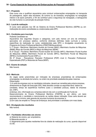 - 100 -
 
54 - Curso Especial de Segurança de Embarcações de Passageiros(ESEP)
 
 
 
54.1 - Propósito
Este curso visa a qualificar aquaviários para conduzir embarcações empregadas no transporte
de passageiros, sejam elas escolares, de turismo ou de travessia, empregadas na navegação
interior e de apoio portuário, a fim de contribuir para a segurança da navegação, a salvaguarda
da vida humana e a prevenção da poluição hídrica.
 
 
54.2 - Local de realização
O curso será aplicado nos OE do Sistema do Ensino Profissional Marítimo (SEPM) ou em
instituições de ensino acreditadas ou credenciadas pela DPC.
 
 
54.3 - Condições para inscrição
Poderão candidatar-se:
Aquaviários dos seguintes Grupos e categorias, com pelo menos um ano de embarque,
aprovados em processo seletivo, conforme diretrizes definidas neste currículo e outras,
específicas da realização do curso, estabelecidas pela DPC e divulgadas anualmente no
Programa do Ensino Profissional Marítimo (PREPOM/Aquaviários):
I) 1º Grupo - Marítimos: Marinheiro Auxiliar de Convés (MAC); Marinheiro Auxiliar de Máquinas
(MAM); Moço de Convés (MOC) e Moço de Máquinas (MOM);
II) 2º Grupo - Fluviários: Marinheiro Fluvial Auxiliar de Convés (MFC); Marinheiro Fluvial Auxiliar
de Máquinas (MMA); Marinheiro Fluvial de Convés (MFC), Marinheiro Fluvial de Máquinas
(MFM) e Contramestre Fluvial (CMF); e
III) 3º Grupo - Pescadores: Pescador Profissional (POP) nível 2; Pescador Profissional
Especializado (PEP) e Motorista de Pesca (MOP).
 
 
54.4 - Exame de seleção
Não haverá.
 
 
 
54.5 - Matrícula
As vagas serão preenchidas por indicação de empresas proprietárias de embarcações
empregadas na atividade de turismo, na ordem de prioridade estabelecida pelas mesmas.
Observação:
1) A carta da empresa com os candidatos indicados, deverá ser remetida pela própria empresa,
diretamente ao Órgão de Execução (OE). Nela deverão constar os seguintes itens: dados do
candidato, tempo de experiência marítima (caso o candidato possua), dados da empresa
(ex.:CNPJ,
endereço, etc), informação se a empresa está em dia com a contribuição do Fundo de
Desenvolvimento do Ensino Profissional Marítimo (FDEPM) e, por último, um texto
recomendando o candidato e mencionando as razões dessa indicação. Essa carta deverá ser
assinada, no mínimo, pelo gerente de recursos humanos da empresa; e
2) Em caso de empate no Tempo de Embarque, terá prioridade o candidato com mais idade.
 
 
54.6 - Divulgação dos resultados
Não haverá.
 
 
 
54.7 - Facilidades oferecidas aos alunos
a) Material de ensino, por empréstimo;
b) Merenda escolar; e
c) Alojamento para aqueles residentes fora da cidade de realização do curso, quando disponível
no OE.
 