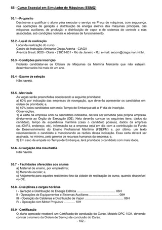 - 102 -
 
55 - Curso Especial em Simulador de Máquinas (ESMQ)
 
 
 
55.1 - Propósito
Destina-se a qualificar o aluno para executar o serviço na Praça de máquinas, com segurança,
nas operações de geração e distribuição de energia elétrica das máquinas principais, das
máquinas auxiliares, de produção e distribuição de vapor e de sistemas de controle a elas
associadas, sob condições normais e adversas de funcionamento.
 
 
55.2 - Local de realização
Local de realização do curso
Centro de Instrução Almirante Graça Aranha - CIAGA
Avenida Brasil, 9020 - Olaria - 21031-831 - Rio de Janeiro - RJ, e-mail: secom@ciaga.mar.mil.br.
 
 
55.3 - Condições para inscrição
Poderão candidatar-se os Oficiais de Máquinas da Marinha Mercante que não estejam
desembarcados há mais de um ano.
 
 
55.4 - Exame de seleção
Não haverá.
 
 
 
55.5 - Matrícula
As vagas serão preenchidas obedecendo a seguinte prioridade:
a) 60% por indicação das empresas de navegação, que deverão apresentar os candidatos em
ordem de prioridade; e,
b) 40% pelos candidatos com mais Tempo de Embarque até o 1º dia de inscrição.
Observações:
1) A carta da empresa com os candidatos indicados, deverá ser remetida pela própria empresa,
diretamente ao Órgão de Execução (OE). Nela deverão constar os seguintes itens: dados do
candidato, tempo de experiência marítima (caso o candidato possua), dados da empresa
(ex.:CNPJ, endereço, etc), informação se a empresa está em dia com a contribuição do Fundo
de Desenvolvimento do Ensino Profissional Marítimo (FDEPM) e, por último, um texto
recomendando o candidato e mencionando as razões dessa indicação. Essa carta deverá ser
assinada, no mínimo, pelo gerente de recursos humanos da empresa; e,
2) Em caso de empate no Tempo de Embarque, terá prioridade o candidato com mais idade.
 
 
55.6 - Divulgação dos resultados
Não haverá.
 
 
 
55.7 - Facilidades oferecidas aos alunos
a) Material de ensino, por empréstimo;
b) Merenda escolar; e,
c) Alojamento para aqueles residentes fora da cidade de realização do curso, quando disponível
no OE.
 
 
55.8 - Disciplinas e cargas horárias
I - Geração e Distribuição de Energia Elétrica ............................................... 06H
II - Operações de Equipamentos e Sistemas Auxiliares .................................... 08H
III - Operação de Caldeiras e Distribuição de Vapor ............................................... 06H
IV - Operação com Motor Propulsor ............. 10H
 
 
55.9 - Certificação
O aluno aprovado receberá um Certificado de conclusão do Curso, Modelo DPC-1034, devendo
constar o número da Ordem de Serviço de conclusão do Curso.
 