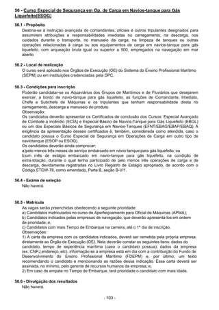 - 103 -
 
56 - Curso Especial de Segurança em Op. de Carga em Navios-tanque para Gás
Liquefeito(ESOG)
 
56.1 - Propósito
Destina-se à instrução avançada de comandantes, oficiais e outros tripulantes designados para
assumirem atribuições e responsabilidades imediatas no carregamento, na descarga, nos
cuidados durante o transporte, no manuseio da carga, na limpeza de tanques ou outras
operações relacionadas à carga ou aos equipamentos de carga em navios-tanque para gás
liquefeito, com arqueação bruta igual ou superior a 500, empregados na navegação em mar
aberto.
 
56.2 - Local de realização
O curso será aplicado nos Órgãos de Execução (OE) do Sistema do Ensino Profissional Marítimo
(SEPM) ou em instituições credenciadas pela DPC.
 
 
56.3 - Condições para inscrição
Poderão candidatar-se os Aquaviários dos Grupos de Marítimos e de Fluviários que desejarem
exercer, a bordo de navio-tanque para gás liquefeito, as funções de Comandante, Imediato,
Chefe e Subchefe de Máquinas e os tripulantes que tenham responsabilidade direta no
carregamento, descarga e manuseio do produto.
Observação:
Os candidatos deverão apresentar os Certificados de conclusão dos Cursos: Especial Avançado
de Combate a incêndio (ECIA) e Especial Básico de Navios-Tanque para Gás Liquefeito (EBGL)
ou um dos Especiais Básicos de Segurança em Navios-Tanques (EFNT/EBAG/EBAP/EBAQ). A
exigência da apresentação desses certificados é, também, considerada como atendida, caso o
candidato possua o Curso Especial de Segurança em Operações de Carga em outro tipo de
naviotanque (ESOP ou ESOQ).
Os candidatos deverão ainda comprovar:
a)pelo menos três meses de serviço embarcado em navio-tanque para gás liquefeito; ou
b)um mês de estágio embarcado em navio-tanque para gás liquefeito, na condição de
extra-lotação, durante o qual tenha participado de pelo menos três operações de carga e de
descarga, devidamente registradas no Livro Registro de Estágio apropriado, de acordo com o
Código STCW-78, como emendado, Parte B, seção B-V/1.
 
56.4 - Exame de seleção
Não haverá.
 
 
 
56.5 - Matrícula
As vagas serão preenchidas obedecendo a seguinte prioridade:
a) Candidatos matriculados no curso de Aperfeiçoamento para Oficial de Máquinas (APMA);
b) Candidatos indicados pelas empresas de navegação, que deverão apresentá-los em ordem
de prioridade; e,
c) Candidatos com mais Tempo de Embarque na carreira, até o 1º dia de inscrição.
Observações:
1) A carta da empresa com os candidatos indicados, deverá ser remetida pela própria empresa,
diretamente ao Órgão de Execução (OE). Nela deverão constar os seguintes itens: dados do
candidato, tempo de experiência marítima (caso o candidato possua), dados da empresa
(ex.:CNPJ,endereço, etc), informação se a empresa está em dia com a contribuição do Fundo de
Desenvolvimento do Ensino Profissional Marítimo (FDEPM) e, por último, um texto
recomendando o candidato e mencionando as razões dessa indicação. Essa carta deverá ser
assinada, no mínimo, pelo gerente de recursos humanos da empresa; e,
2) Em caso de empate no Tempo de Embarque, terá prioridade o candidato com mais idade.
 
 
56.6 - Divulgação dos resultados
Não haverá.
 