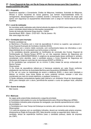 - 105 -
 
57 - Curso Especial de Seg. em Op.de Carga em Navios-tanque para Gás Liquefeito - a
Distância(ESOG ON-LINE)
 
57.1 - Propósito
Destina-se capacitar o Comandante, Chefes de Máquinas, Imediatos, Subchefe de Máquinas,
Oficiais e outros tripulantes de navios gaseiros, que tenham responsabilidade direta no
carregamento, descarregamento e cuidados durante o transporte ou manuseio da carga para
operar com segurança os equipamentos relacionados com a carga em navios-tanque para gás
liquefeito.
 
 
57.2 - Local de realização
As inscrições serão realizadas pela internet através da página do CIAGA (www.ciaga.mar.mil.br),
onde o candidato obterá todas as informações necessárias.
Centro de Instrução Almirante Graça Aranha - CIAGA
Avenida Brasil, 9020 - Olaria - 21031-831 - Rio de Janeiro - RJ
Site: www.ciaga.mar.mil.br
 
 
57.3 - Condições para inscrição
Poderão candidatar-se:
a) Marítimos e Fluviários com o nível de equivalência 5 (cinco) ou superior, que possuam o
Curso Especial Avançado de Combate a Incêndio (ECIA);
b) Marítimos com o ensino médio concluído, com conhecimento básico de informática e com
disponibilidade de um computador que tenha acesso a internet;
c) Os candidatos deverão apresentar os Certificados de conclusão dos Cursos: Especial de
Familiarização em Navios-Tanque (EFNT) ou um dos especiais básicos de Segurança em
Navios-Tanque (EBAG/EBAP/EBAQ). A exigência da apresentação desse certificado é, também,
considerada como atendida, caso o candidato possua o Curso Especial de Segurança em
Operações de Carga em outro tipo de navio-tanque (ESOP ou ESOQ); e,
d) Os candidatos que comprovem ter no mínimo 3 (três) meses de serviço embarcado em
Navios-Tanque.
Observações:
1) Os níveis de equivalência referem-se à hierarquia existente em cada Grupo conforme
estabelecido nas Normas da Autoridade Marítima para Aquaviários (NORMAM-13/DPC);
2) Por ser um curso na metodologia de ensino a distância (EAD), o aluno será orientado a
dedicar, no mínimo, duas horas diárias ao curso, podendo contudo, acessar o tutor e/ou
coordenador por meio do correio eletrônico, a qualquer momento; e,
3) Serão utilizados computadores ligados pela internet e um Ambiente Virtual de Aprendizagem
(AVA) para interação com o aluno, permitindo-lhe acessar o curso de qualquer local, utilizando
seu
 
57.4 - Exame de seleção
Não haverá.
 
 
 
57.5 - Matrícula
As vagas serão preenchidas obedecendo a seguinte prioridade:
a) Candidatos matriculados no curso de Aperfeiçoamento para Oficial de Máquinas (APMA);
b) Candidatos indicados pelas empresas de navegação, que deverão apresentá-los em ordem
de prioridade; e,
c) Candidatos com mais Tempo de Embarque na carreira, até o primeiro dia de inscrição.
Observações:
1) A carta da empresa com os candidatos indicados, deverá ser remetida pela própria empresa,
diretamente ao Órgão de Execução (OE). Nela deverão constar os seguintes itens: dados do
candidato, tempo de experiência marítima (caso o candidato possua), dados da empresa
(ex.:CNPJ,
 