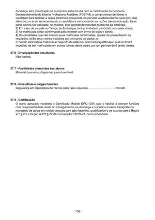 - 106 -
 
endereço, etc), informação se a empresa está em dia com a contribuição do Fundo de
Desenvolvimento do Ensino Profissional Marítimo (FDEPM), o compromisso de liberar o
candidato para realizar a prova eletrônica presencial, no período estabelecido no curso (um dia),
além de, um texto recomendando o candidato e mencionando as razões dessa indicação. Essa
carta deverá ser assinada, no mínimo, pelo gerente de recursos humanos da empresa;
2) Em caso de empate no Tempo de Embarque, terá prioridade o candidato com mais idade;
3) As matrículas serão confirmadas pela Internet com envio de login e senha;
4) Os candidatos que não tiverem suas matrículas confirmadas, apesar de preencherem os
requisitos, terão seus nomes incluídos em um banco de dados; e,
5) Sendo efetivada a matrícula e havendo desistência, sem motivo justificável, o aluno ficará
impedido de ser matriculado em outras turmas deste curso, por um período de 6 (seis) meses.
 
57.6 - Divulgação dos resultados
Não haverá.
 
 
 
57.7 - Facilidades oferecidas aos alunos
Material de ensino, disponível para download.
 
 
 
57.8 - Disciplinas e cargas horárias
Segurança em Operações de Navios para Gás Liquefeito..................................73DIAS
 
 
 
57.9 - Certificação
O aluno aprovado receberá o Certificado Modelo DPC-1034, que o habilita a exercer funções
com responsabilidade direta no carregamento, na descarga e cuidados durante transporte ou
manuseio de carga em navios-tanques para gás liquefeito, qualificando-o de acordo com a Regra
V/1 § 2.2 e Seção A-V/1 § 22 da Convenção STCW-78, como emendada.
 