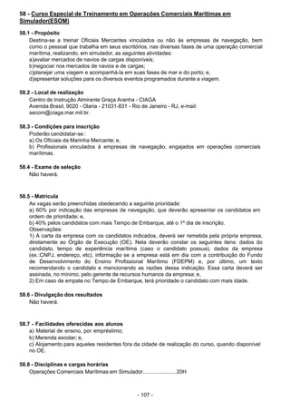 - 107 -
 
58 - Curso Especial de Treinamento em Operações Comerciais Marítimas em
Simulador(ESOM)
 
58.1 - Propósito
Destina-se a treinar Oficiais Mercantes vinculados ou não às empresas de navegação, bem
como o pessoal que trabalha em seus escritórios, nas diversas fases de uma operação comercial
marítima, realizando, em simulador, as seguintes atividades:
a)avaliar mercados de navios de cargas disponíveis;
b)negociar nos mercados de navios e de cargas;
c)planejar uma viagem e acompanhá-la em suas fases de mar e do porto; e,
d)apresentar soluções para os diversos eventos programados durante a viagem.
 
58.2 - Local de realização
Centro de Instrução Almirante Graça Aranha - CIAGA
Avenida Brasil, 9020 - Olaria - 21031-831 - Rio de Janeiro - RJ, e-mail:
secom@ciaga.mar.mil.br.
 
 
58.3 - Condições para inscrição
Poderão candidatar-se :
a) Os Oficiais da Marinha Mercante; e,
b) Profissionais vinculados à empresas de navegação, engajados em operações comerciais
marítimas.
 
 
58.4 - Exame de seleção
Não haverá.
 
 
 
58.5 - Matrícula
As vagas serão preenchidas obedecendo a seguinte prioridade:
a) 60% por indicação das empresas de navegação, que deverão apresentar os candidatos em
ordem de prioridade; e,
b) 40% pelos candidatos com mais Tempo de Embarque, até o 1º dia de inscrição.
Observações:
1) A carta da empresa com os candidatos indicados, deverá ser remetida pela própria empresa,
diretamente ao Órgão de Execução (OE). Nela deverão constar os seguintes itens: dados do
candidato, tempo de experiência marítima (caso o candidato possua), dados da empresa
(ex.:CNPJ, endereço, etc), informação se a empresa está em dia com a contribuição do Fundo
de Desenvolvimento do Ensino Profissional Marítimo (FDEPM) e, por último, um texto
recomendando o candidato e mencionando as razões dessa indicação. Essa carta deverá ser
assinada, no mínimo, pelo gerente de recursos humanos da empresa; e,
2) Em caso de empate no Tempo de Embarque, terá prioridade o candidato com mais idade.
 
 
58.6 - Divulgação dos resultados
Não haverá.
 
 
 
58.7 - Facilidades oferecidas aos alunos
a) Material de ensino, por empréstimo;
b) Merenda escolar; e,
c) Alojamento para aqueles residentes fora da cidade de realização do curso, quando disponível
no OE.
 
 
58.8 - Disciplinas e cargas horárias
Operações Comerciais Marítimas em Simulador...................... 20H
 