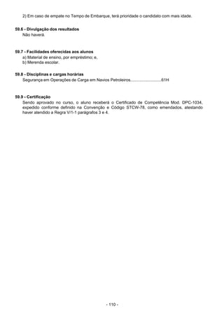 - 110 - 
2) Em caso de empate no Tempo de Embarque, terá prioridade o candidato com mais idade.
 
 
59.6 - Divulgação dos resultados
Não haverá.
 
 
 
59.7 - Facilidades oferecidas aos alunos
a) Material de ensino, por empréstimo; e,
b) Merenda escolar.
 
 
59.8 - Disciplinas e cargas horárias
Segurança em Operações de Carga em Navios Petroleiros...........................61H
 
 
 
59.9 - Certificação
Sendo aprovado no curso, o aluno receberá o Certificado de Competência Mod. DPC-1034,
expedido conforme definido na Convenção e Código STCW-78, como emendados, atestando
haver atendido a Regra V/1-1 parágrafos 3 e 4.
 