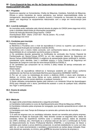  
60 - Curso Especial de Seg. em Op. de Carga em Navios-tanque Petroleiros - a
Distância(ESOP ON-LINE)
 
60.1 - Propósito
Destina-se capacitar os Comandantes, Chefes de Máquinas, Imediatos, Subchefe de Máquinas,
Oficiais e outros tripulantes de navios petroleiros, que tenham responsabilidade direta no
carregamento, descarregamento e cuidados durante o transporte ou manuseio da carga para
operar com segurança os equipamentos relacionados com a carga em navios-tanque para
petróleo.
 
 
60.2 - Local de realização
As inscrições serão realizadas pela internet através da página do CIAGA (www.ciaga.mar.mil.br),
onde o candidato obterá todas as informações necessárias.
Centro de Instrução Almirante Graça Aranha - CIAGA
Avenida Brasil, 9020 - Olaria - 21031-831 - Rio de Janeiro - RJ, e-mail:
secom@ciaga.mar.mil.br
 
 
60.3 - Condições para inscrição
Poderão candidatar-se:
a) Marítimos e Fluviários com o nível de equivalência 5 (cinco) ou superior, que possuam o
Curso Especial Avançado de Combate a Incêndio (ECIA);
b) Marítimos com o ensino médio concluído, com conhecimento básico de informática e com
disponibilidade de um computador que tenha acesso a internet;
c) Os candidatos deverão apresentar os Certificados de conclusão dos Cursos: Especial de
Familiarização em Navios-Tanque (EFNT) ou um dos especiais básicos de Segurança em
Navios-Tanque (EBAG/EBAP/EBAQ). A exigência da apresentação desse certificado é, também,
considerada como atendida, caso o candidato possua o Curso Especial de Segurança em
Operações de Carga em outro tipo de navio-tanque (ESOG ou ESOQ); e,
d) Os candidatos que comprovem ter no mínimo 3 (três) meses de serviço embarcado em
Navios-Tanque.
Observações:
1) Os níveis de equivalência referem-se à hierarquia existente em cada Grupo conforme
estabelecido nas Normas da Autoridade Marítima para Aquaviários (NORMAM-13/DPC);
2) Por ser um curso na metodologia de ensino a distância (EAD), o aluno será orientado a
dedicar, no mínimo, duas horas diárias ao curso, podendo contudo, acessar o tutor e/ou
coordenador por meio do correio eletrônico, a qualquer momento; e,
3) Serão utilizados computadores ligados pela internet e um Ambiente Virtual de Aprendizagem
(AVA) para interação com o aluno, permitindo-lhe acessar o curso de qualquer local, utilizando
seu "login" e senha pessoais.
 
60.4 - Exame de seleção
Não haverá.
 
 
 
60.5 - Matrícula
As vagas serão preenchidas obedecendo a seguinte prioridade:
a) Candidatos matriculados no curso de Aperfeiçoamento para Oficial de Máquinas (APMA);
b) Candidatos indicados pelas empresas de navegação, que deverão apresentá-los em ordem de
prioridade; e,
c) Candidatos com mais Tempo de Embarque na carreira até o primeiro dia de inscrição.
Observações:
1) A carta da empresa com os candidatos indicados, deverá ser remetida pela própria empresa,
diretamente ao Órgão de Execução (OE). Nela deverão constar os seguintes itens: dados do
candidato, tempo de experiência marítima (caso o candidato possua), dados da empresa
(ex.:CNPJ, endereço, etc), informação se a empresa está em dia com a contribuição do Fundo
de Desenvolvimento do Ensino Profissional Marítimo (FDEPM), o compromisso de liberar o
candidato para realizar a prova eletrônica presencial, no período estabelecido no curso (um dia),
além de, um texto recomendando o candidato e mencionando as razões dessa indicação. Essa
carta deverá ser assinada, no mínimo, pelo ge-r1e1n1te-de recursos humanos da empresa; e,
 