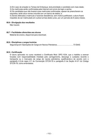 - 112 - 
2) Em caso de empate no Tempo de Embarque, terá prioridade o candidato com mais idade;
3) As matrículas serão confirmadas pela Internet com envio de login e senha;
4) Os candidatos que não tiverem suas matrículas confirmadas, apesar de preencherem os
requisitos, terão seus nomes incluídos em um banco de dados; e,
5) Sendo efetivada a matrícula e havendo desistência, sem motivo justificável, o aluno ficará
impedido de ser matriculado em outras turmas deste curso, por um período de 6 (seis) meses.
 
60.6 - Divulgação dos resultados
Não haverá.
 
 
 
60.7 - Facilidades oferecidas aos alunos
Material de ensino, disponível para download.
 
 
 
60.8 - Disciplinas e cargas horárias
Segurança em Operações de Carga em Navios Petroleiros.................................73 DIAS
 
 
 
60.9 - Certificação
O aluno aprovado no curso receberá o Certificado Mod. DPC-1034, que o habilita a exercer
funções com responsabilidade imediata pelo carregamento, descarga e cuidados durante o
transporte ou o manuseio da carga de navios petroleiros, qualificando-o de acordo com o
parágrafo 2.2,da regra V/1 da Convenção STCW-78 e parágrafo 8 da Seção A-V/1 do Código
STCW-78, como emendados.
 