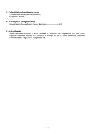 - 114 - 
61.7 - Facilidades oferecidas aos alunos
a) Material de ensino, por empréstimo; e,
b) Merenda escolar.
 
 
61.8 - Disciplinas e cargas horárias
Segurança em Operações em Navios Químicos..........................61H
 
 
 
61.9 - Certificação
Sendo aprovado no curso, o aluno receberá o Certificado de Competência Mod. DPC-1034,
expedido conforme definido na Convenção e Código STCW-78, como emendada, atestando
haver atendido a Regra V/1-1 parágrafos 5 e 6.
 