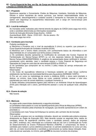  
62 - Curso Especial de Seg. em Op. de Carga em Navios-tanque para Produtos Químicos-
a Distância (ESOQ ON-LINE)
 
62.1 - Propósito
Destina-se capacitar o Comandante, Chefes de Máquinas, Imediatos, Subchefe de Máquinas,
Oficiais e outros tripulantes de navios químicos, que tenham responsabilidade direta no
carregamento, descarregamento e cuidados durante o transporte ou manuseio da carga para
operar com segurança os equipamentos relacionados com a carga em navios-tanque para
produtos químicos.
 
 
62.2 - Local de realização
As inscrições serão realizadas pela internet através da página do CIAGA (www.ciaga.mar.mil.br),
onde o candidato obterá todas as informações necessárias.
Centro de Instrução Almirante Graça Aranha - CIAGA
Avenida Brasil, 9020 - Olaria - 21031-831 - Rio de Janeiro - RJ
Site: www.ciaga.mar.mil.br
 
 
62.3 - Condições para inscrição
Poderão candidatar-se:
a) Marítimos e Fluviários com o nível de equivalência 5 (cinco) ou superior, que possuam o
Curso Especial Avançado de Combate a Incêndio (ECIA);
b) Marítimos com o ensino médio concluído, com conhecimento básico de informática e com
disponibilidade de um computador que tenha acesso a internet;
c) Os candidatos deverão apresentar os Certificados de conclusão dos Cursos: Especial de
Familiarização em Navios-Tanque (EFNT) ou um dos especiais básicos de Segurança em
Navios-Tanque (EBAG/EBAP/EBAQ). A exigência da apresentação desse certificado é, também,
considerada como atendida, caso o candidato possua o Curso Especial de Segurança em
Operações de Carga em outro tipo de navio-tanque (ESOG ou ESOP); e,
d) Os candidatos que comprovem ter no mínimo 3 (três) meses de serviço embarcado em
Navios-Tanque.
Observações:
1) Os níveis de equivalência referem-se à hierarquia existente em cada Grupo conforme
estabelecido nas Normas da Autoridade Marítima para Aquaviários (NORMAM-13/DPC);
2) Por ser um curso na metodologia de ensino a distância (EAD), o aluno será orientado a
dedicar, no mínimo, duas horas diárias ao curso, podendo contudo, acessar o tutor e/ou
coordenador por meio do correio eletrônico, a qualquer momento; e,
3) Serão utilizados computadores ligados pela internet e um Ambiente Virtual de Aprendizagem
(AVA) para interação com o aluno, permitindo-lhe acessar o curso de qualquer local, utilizando
seu
 
62.4 - Exame de seleção
Não haverá.
 
 
 
62.5 - Matrícula
As vagas serão preenchidas obedecendo a seguinte prioridade:
a) Candidatos matriculados no curso de Aperfeiçoamento para Oficial de Máquinas (APMA);
b) Candidatos indicados pelas empresas de navegação, que deverão apresentá-los em ordem de
prioridade; e,
c) Candidatos com mais Tempo de Embarque na carreira, até o primeiro dia de inscrição.
Observações:
1) A carta da empresa com os candidatos indicados, deverá ser remetida pela própria empresa,
diretamente ao Órgão de Execução (OE). Nela deverão constar os seguintes itens: dados do
candidato, tempo de experiência marítima (caso o candidato possua), dados da empresa
(ex.:CNPJ, endereço, etc), informação se a empresa está em dia com a contribuição do Fundo
de Desenvolvimento do Ensino Profissional Marítimo (FDEPM), o compromisso de liberar o
candidato para realizar a prova eletrônica presencial, no período estabelecido no curso (um dia),
além de, um texto recomendando o candidato e mencionando as razões dessa indicação. Essa
carta deverá ser assinada, no mínimo, pelo ge-r1e1n5te-de recursos humanos da empresa;
 