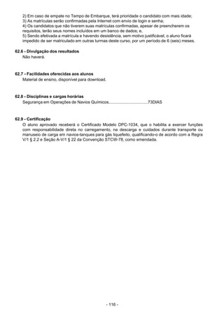 - 116 - 
2) Em caso de empate no Tempo de Embarque, terá prioridade o candidato com mais idade;
3) As matrículas serão confirmadas pela Internet com envio de login e senha;
4) Os candidatos que não tiverem suas matrículas confirmadas, apesar de preencherem os
requisitos, terão seus nomes incluídos em um banco de dados; e,
5) Sendo efetivada a matrícula e havendo desistência, sem motivo justificável, o aluno ficará
impedido de ser matriculado em outras turmas deste curso, por um período de 6 (seis) meses.
 
62.6 - Divulgação dos resultados
Não haverá.
 
 
 
62.7 - Facilidades oferecidas aos alunos
Material de ensino, disponível para download.
 
 
 
62.8 - Disciplinas e cargas horárias
Segurança em Operações de Navios Químicos..................................73DIAS
 
 
 
62.9 - Certificação
O aluno aprovado receberá o Certificado Modelo DPC-1034, que o habilita a exercer funções
com responsabilidade direta no carregamento, na descarga e cuidados durante transporte ou
manuseio de carga em navios-tanques para gás liquefeito, qualificando-o de acordo com a Regra
V/1 § 2.2 e Seção A-V/1 § 22 da Convenção STCW-78, como emendada.
 