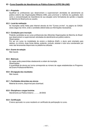 - 117 - 
63 - Curso Expedito de Atendimento ao Público Externo (ATPE ON-LINE)
 
 
 
63.1 - Propósito
Qualificar os profissionais que desenvolvem e supervisionam atividades de atendimento ao
público externo das Organizações Militares (OM), para promover a melhoria da qualidade, bem
como a conscientização da importância de sua atuação como formadores de opinião a respeito
da Marinha do Brasil junto ao usuário.
 
 
63.2 - Local de realização
As inscrições serão feitas pela Internet através do link "Cursos on-line", na página do CIAGA
(www.ciaga.mar.mil.br, onde o candidato obterá todas as informações necessárias.
 
 
63.3 - Condições para inscrição
Poderão candidatar-se ao curso profissionais das diferentes Organizações da Marinha do Brasil
que desenvolvem e supervisionam atividades de atendimento ao público externo.
Observações:
Por ser um curso na modalidade de ensino a distância (EaD), o aluno será orientado para
dedicar, no mínimo, duas horas diárias, podendo, contudo, acessar o tutor e/ou coordenador por
meio das ferramentas disponíveis na plataforma utilizada.
 
63.4 - Exame de seleção
Não haverá.
 
 
 
63.5 - Matrícula
As vagas serão preenchidas obedecendo a ordem de inscrição.
Observações:
A quantidade de alunos por turma corresponde ao número de vagas estabelecidas no Programa
de Ensino Profissional Marítimo.
 
 
63.6 - Divulgação dos resultados
Não haverá.
 
 
 
63.7 - Facilidades oferecidas aos alunos
Material de ensino, disponível para download.
 
 
 
63.8 - Disciplinas e cargas horárias
Atendimento ao Público Externo ........... 28 DIAS
 
 
 
63.9 - Certificação
O aluno aprovado no curso receberá um certificado de participação no curso.
 