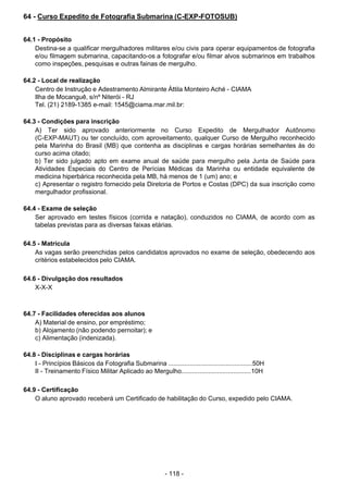 - 118 - 
64 - Curso Expedito de Fotografia Submarina (C-EXP-FOTOSUB)
 
 
 
64.1 - Propósito
Destina-se a qualificar mergulhadores militares e/ou civis para operar equipamentos de fotografia
e/ou filmagem submarina, capacitando-os a fotografar e/ou filmar alvos submarinos em trabalhos
como inspeções, pesquisas e outras fainas de mergulho.
 
 
64.2 - Local de realização
Centro de Instrução e Adestramento Almirante Áttila Monteiro Aché - CIAMA
Ilha de Mocanguê, s/nº Niterói - RJ
Tel. (21) 2189-1385 e-mail: 1545@ciama.mar.mil.br:
 
 
64.3 - Condições para inscrição
A) Ter sido aprovado anteriormente no Curso Expedito de Mergulhador Autônomo
(C-EXP-MAUT) ou ter concluído, com aproveitamento, qualquer Curso de Mergulho reconhecido
pela Marinha do Brasil (MB) que contenha as disciplinas e cargas horárias semelhantes às do
curso acima citado;
b) Ter sido julgado apto em exame anual de saúde para mergulho pela Junta de Saúde para
Atividades Especiais do Centro de Perícias Médicas da Marinha ou entidade equivalente de
medicina hiperbárica reconhecida pela MB, há menos de 1 (um) ano; e
c) Apresentar o registro fornecido pela Diretoria de Portos e Costas (DPC) da sua inscrição como
mergulhador profissional.
 
 
64.4 - Exame de seleção
Ser aprovado em testes físicos (corrida e natação), conduzidos no CIAMA, de acordo com as
tabelas previstas para as diversas faixas etárias.
 
 
64.5 - Matrícula
As vagas serão preenchidas pelos candidatos aprovados no exame de seleção, obedecendo aos
critérios estabelecidos pelo CIAMA.
 
 
64.6 - Divulgação dos resultados
X-X-X
 
 
 
64.7 - Facilidades oferecidas aos alunos
A) Material de ensino, por empréstimo;
b) Alojamento (não podendo pernoitar); e
c) Alimentação (indenizada).
 
 
64.8 - Disciplinas e cargas horárias
I - Princípios Básicos da Fotografia Submarina ...............................................50H
II - Treinamento Físico Militar Aplicado ao Mergulho.......................................10H
 
 
64.9 - Certificação
O aluno aprovado receberá um Certificado de habilitação do Curso, expedido pelo CIAMA.
 
