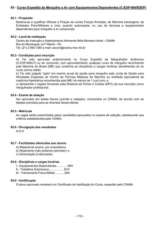 - 119 - 
65 - Curso Expedito de Mergulho a Ar com Equipamentos Dependentes (C-EXP-MARDEP)
 
 
 
65.1 - Propósito
Destina-se a qualificar Oficiais e Praças de outras Forças Armadas, de Marinha estrangeira, de
Entidades Para-Militares e civis, quando autorizados, no uso de técnicas e equipamentos
dependentes para mergulho a ar comprimido.
 
 
65.2 - Local de realização
Centro de Instrução e Adestramento Almirante Áttila Monteiro Aché - CIAMA
Ilha do Mocanguê, s/nº Niterói - RJ
Tel. (21) 2189-1385 e-mail: secom@ciama.mar.mil.br
 
 
65.3 - Condições para inscrição
A) Ter sido aprovado anteriormente no Curso Expedito de Mergulhador Autônomo
(C-EXP-MAUT) ou ter concluído, com aproveitamento, qualquer curso de mergulho reconhecido
pela Marinha do Brasil (MB) que contenha as disciplinas e cargas horárias semelhantes às do
curso acima citado;
b) Ter sido julgado "apto" em exame anual de saúde para mergulho pela Junta de Saúde para
Atividades Especiais do Centro de Perícias Médicas da Marinha ou entidade equivalente de
medicina hiperbárica reconhecida pela MB, há menos de 1 (um) ano; e
c) Apresentar o registo fornecido pela Diretoria de Portos e Costas (DPC) da sua inscrição como
mergulhador profissional.
 
 
65.4 - Exame de seleção
Ser aprovado em testes físicos (corrida e natação), conduzidos no CIAMA, de acordo com as
tabelas previstas para as diversas faixas etárias.
 
 
65.5 - Matrícula
As vagas serão preenchidas pelos candidatos aprovados no exame de seleção, obedecendo aos
critérios estabelecidos pelo CIAMA.
 
 
65.6 - Divulgação dos resultados
X-X-X
 
 
 
65.7 - Facilidades oferecidas aos alunos
A) Material de ensino, por empréstimo;
b) Alojamento (não podendo pernoitar); e
c) Alimentação (indenizada).
 
 
65.8 - Disciplinas e cargas horárias
I - Equipamentos Dependentes............. 46H
II - Trabalhos Submersos.................. 81H
III - Treinamento Físico-Militar........... 20H
 
 
65.9 - Certificação
O aluno aprovado receberá um Certificado de habilitação do Curso, expedido pelo CIAMA.
 