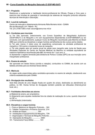 - 120 - 
66 - Curso Expedito de Mergulho Saturado (C-EXP-MG-SAT)
 
 
 
66.1 - Propósito
Destina-se a suplementar a habilitação técnico-profissional de Oficiais, Praças e Civis para o
exercício das funções de operação e manutenção de sistemas de mergulho profundo utilizando
técnicas de Intervenção e Saturação.
 
 
66.2 - Local de realização
Centro de Instrução e Adestramento Almirante Áttila Monteiro Aché - CIAMA
Ilha de Mocanguê, s/nº, Niterói - RJ
Tel. (21) 2189-1385 e-mail: secom@ciama.mar.mil.br
 
 
66.3 - Condições para inscrição
a) Ter sido aprovado, anteriormente, nos Cursos Expeditos: de Mergulhador Autônomo
(CEXP-MAUT) e de Mergulho a Ar com Equipamentos Dependentes (C-EXP-MARDEP) ou ter
concluído, com aproveitamento, qualquer Curso de Mergulho reconhecido pela Marinha do Brasil
(MB) que contenha as disciplinas e cargas horárias semelhantes às dos cursos acima citados;
b) Ter pelo menos 2 (dois) anos de experiência comprovada na atividade profissional de
mergulho e 150 (cento e cinqüenta) horas de mergulho;
c) Ter sido julgado apto em exame anual de saúde para mergulho pela Junta de Saúde para
Atividades Especiais do Centro de Perícias Médicas da Marinha ou entidade equivalente de
medicina hiperbárica reconhecida pela MB, há menos de 1 (um) ano; e,
d) Apresentar o registro fornecido pela Diretoria de Portos e Costas (DPC) da sua inscrição como
mergulhador profissional.
 
66.4 - Exame de seleção
Ser aprovado em testes físicos (corrida e natação), conduzidos no CIAMA, de acordo com as
tabelas previstas para as diversas faixas etárias.
 
 
66.5 - Matrícula
As vagas serão preenchidas pelos candidatos aprovados no exame de seleção, obedecendo aos
critérios estabelecidos pelo CIAMA.
 
 
66.6 - Divulgação dos resultados
Será feita através de uma relação fixada em quadro de avisos, destinados ao atendimento ao
público, no OE. Outras formas de divulgação também poderão ser efetuadas (Internet,jornal
local, etc.).
 
 
66.7 - Facilidades oferecidas aos alunos
a) Material de ensino, por empréstimo;
b) Alojamento para aqueles residentes fora da cidade de realização do curso, quando disponível
no OE; e.
c) Alimentação (indenizada).
 
 
66.8 - Disciplinas e cargas horárias
I - Física e Medicina do Mergulho Profundo... 14H
II - Tabelas Terapeutas e Primeiros Socorros. 21H
III - Análise de Gases....................... 15H
IV - Instalações e Equipamentos de Mergulho.. 73H
V - Organização e Técnicas de Mergulho Profundo..................................... 14H
VI - Operações de Mergulho ................. 336H
VII - Treinamento Físico-Militar............. 14H
 