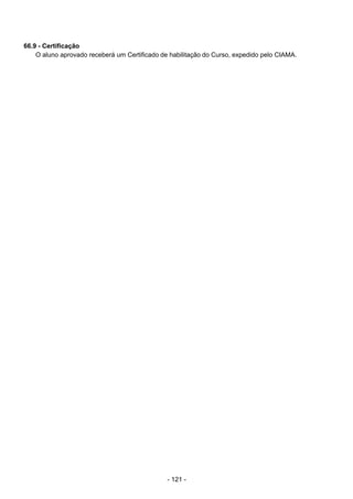 - 121 - 
66.9 - Certificação
O aluno aprovado receberá um Certificado de habilitação do Curso, expedido pelo CIAMA.
 
