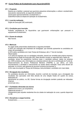 - 122 - 
67 - Curso Prático de Ecobatímetro para Aquaviário(ECO)
 
 
 
67.1 - Propósito
Destina-se a habilitar o pessoal que guarnece pequenas embarcações, a utilizar o ecobatímetro
executando, basicamente, as seguintes atividades:
a)manusear operacionalmente o ecobatímetro; e
b)identificar todas as etapas de operação do ecobatímetro.
 
 
67.2 - Local de realização
Órgão de Execução (OE) autorizado.
 
 
 
67.3 - Condições para inscrição
Poderão candidatar-se os Aquaviários que guarnecem embarcações que possuam o
equipamento Ecobatímetro.
 
 
67.4 - Exame de seleção
Não haverá.
 
 
 
67.5 - Matrícula
As vagas serão preenchidas obedecendo a seguinte prioridade:
a) 60% por indicação das empresas de navegação, que deverão apresentar os candidatos em
ordem de prioridade; e,
b) 40% pelos candidatos com mais Tempo de Embarque, até o 1º dia de inscrição.
Observações:
1) A carta da empresa com os candidatos indicados, deverá ser remetida pela própria empresa,
diretamente ao Órgão de Execução (OE). Nela deverão constar os seguintes itens: dados do
candidato, tempo de experiência marítima (caso o candidato possua), dados da empresa
(ex.:CNPJ,endereço, etc), informação se a empresa está em dia com a contribuição do Fundo de
Desenvolvimento do Ensino Profissional Marítimo (FDEPM) e, por último, um texto
recomendando o candidato e mencionando as razões dessa indicação. Essa carta deverá ser
assinada, no mínimo, pelo gerente de recursos humanos da empresa; e,
2) Em caso de empate no Tempo de Embarque, terá prioridade o candidato com mais idade.
 
 
67.6 - Divulgação dos resultados
Os candidatos deverão ser informados, durante o período de inscrição, que a divulgação dos
resultados dos aprovados será feita através de uma relação fixada em quadro de avisos,
destinados ao
atendimento ao público, no OE. Outras formas de divulgação também poderão ser efetuadas
(Internet,
jornal local, etc.).
 
 
67.7 - Facilidades oferecidas aos alunos
a)Material de ensino, por empréstimo;
b)Merenda escolar; e,
c)Alojamento para aqueles residentes fora da cidade de realização do curso, quando disponível
no OE.
 
 
67.8 - Disciplinas e cargas horárias
Ecobatímetro....................................4H
 
