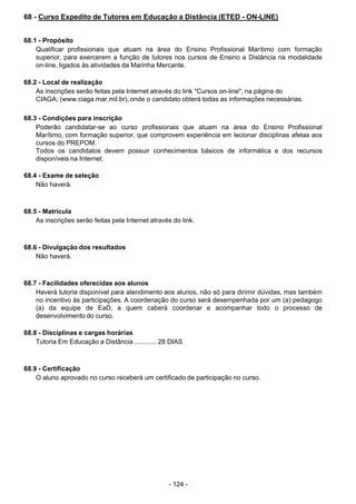 - 124 - 
68 - Curso Expedito de Tutores em Educação a Distância (ETED - ON-LINE)
 
 
 
68.1 - Propósito
Qualificar profissionais que atuam na área do Ensino Profissional Marítimo com formação
superior, para exercerem a função de tutores nos cursos de Ensino a Distância na modalidade
on-line, ligados às atividades da Marinha Mercante.
 
 
68.2 - Local de realização
As inscrições serão feitas pela Internet através do link "Cursos on-line", na página do
CIAGA; (www.ciaga.mar.mil.br), onde o candidato obterá todas as informações necessárias.
 
 
68.3 - Condições para inscrição
Poderão candidatar-se ao curso profissionais que atuam na área do Ensino Profissional
Marítimo, com formação superior, que comprovem experiência em lecionar disciplinas afetas aos
cursos do PREPOM.
Todos os candidatos devem possuir conhecimentos básicos de informática e dos recursos
disponíveis na Internet.
 
 
68.4 - Exame de seleção
Não haverá.
 
 
 
68.5 - Matrícula
As inscrições serão feitas pela Internet através do link.
 
 
 
68.6 - Divulgação dos resultados
Não haverá.
 
 
 
68.7 - Facilidades oferecidas aos alunos
Haverá tutoria disponível para atendimento aos alunos, não só para dirimir dúvidas, mas também
no incentivo às participações. A coordenação do curso será desempenhada por um (a) pedagogo
(a) da equipe de EaD, a quem caberá coordenar e acompanhar todo o processo de
desenvolvimento do curso.
 
 
68.8 - Disciplinas e cargas horárias
Tutoria Em Educação a Distância ............ 28 DIAS
 
 
 
68.9 - Certificação
O aluno aprovado no curso receberá um certificado de participação no curso.
 