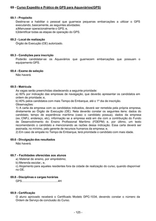 - 125 - 
69 - Curso Expedito e Prático de GPS para Aquaviários(GPS)
 
 
 
69.1 - Propósito
Destina-se a habilitar o pessoal que guarnece pequenas embarcações a utilizar o GPS
executando, basicamente, as seguintes atividades:
a)Manusear operacionalmente o GPS; e,
b)Identificar todas as etapas de operação do GPS.
 
 
69.2 - Local de realização
Órgão de Execução (OE) autorizado.
 
 
 
69.3 - Condições para inscrição
Poderão candidatar-se os Aquaviários que guarnecem embarcações que possuam o
equipamento GPS.
 
 
69.4 - Exame de seleção
Não haverá.
 
 
 
69.5 - Matrícula
As vagas serão preenchidas obedecendo a seguinte prioridade:
a) 60% por indicação das empresas de navegação, que deverão apresentar os candidatos em
ordem de prioridade; e,
b) 40% pelos candidatos com mais Tempo de Embarque, até o 1º dia de inscrição.
Observações:
1) A carta da empresa com os candidatos indicados, deverá ser remetida pela própria empresa,
diretamente ao Órgão de Execução (OE). Nela deverão constar os seguintes itens: dados do
candidato, tempo de experiência marítima (caso o candidato possua), dados da empresa
(ex.:CNPJ, endereço, etc), informação se a empresa está em dia com a contribuição do Fundo
de Desenvolvimento do Ensino Profissional Marítimo (FDEPM) e, por último, um texto
recomendando o candidato e mencionando as razões dessa indicação. Essa carta deverá ser
assinada, no mínimo, pelo gerente de recursos humanos da empresa; e,
2) Em caso de empate no Tempo de Embarque, terá prioridade o candidato com mais idade.
 
 
69.6 - Divulgação dos resultados
Não haverá.
 
 
 
69.7 - Facilidades oferecidas aos alunos
a) Material de ensino, por empréstimo;
b) Merenda escolar,; e,
c) Alojamento para aqueles residentes fora da cidade de realização do curso, quando disponível
no OE.
 
 
69.8 - Disciplinas e cargas horárias
GPS.............................................4H
 
 
 
69.9 - Certificação
O aluno aprovado receberá o Certificado Modelo DPC-1034, devendo constar o número da
Ordem de Serviço de conclusão do Curso.
 