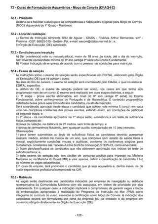 - 128 - 
72 - Curso de Formação de Aquaviários - Moço de Convés (CFAQ-I C)
 
 
 
72.1 - Propósito
Destina-se a habilitar o aluno para as competências e habilidades exigidas para Moço de Convés
(MOC), Aquaviário do 1º Grupo - Marítimos.
 
 
72.2 - Local de realização
a) Centro de Instrução Almirante Braz de Aguiar - CIABA - Rodovia Arthur Bernardes, s/nº -
Pratinha - CEP: 66825-010 - Belém - PA, e-mail: secom@ciaba.mar.mil.br ; e,
b) Órgão de Execução (OE) autorizado.
 
 
72.3 - Condições para inscrição
A) Ser brasileiro(a) nato ou naturalizado(a), maior de 18 anos de idade, até o dia da inscrição,
com nível de escolaridade mínima do 9º ano (antiga 8ª série) do Ensino Fundamental.
B) Possuir indicação de empresa, de acordo com o previsto nas condições para matrícula.
 
 
72.4 - Exame de seleção
As instruções sobre o exame de seleção serão especificadas em EDITAL, elaborado pelo Órgão
de Execução (OE) que irá aplicar o curso.
Na área do Rio de Janeiro, o exame de seleção será coordenado pelo CIAGA, o qual irá elaborar
EDITAL específico.
A critério do OE, o exame de seleção poderá ser único, nos casos em que tenha sido
programado mais de um curso. O exame será realizado em duas etapas distintas, a seguir:
a) 1ª etapa - prova escrita eliminatória, em nível do 9º ano (antiga 8ª série) do Ensino
Fundamental, sobre conhecimentos de Português e de Matemática. O conteúdo programático
detalhado dessa prova será fornecido aos candidatos, no ato da inscrição.
Será considerado aprovado nesta etapa o candidato que obtiver nota mínima 5 (cinco) em cada
uma das disciplinas constantes das provas escritas, estando assim, em condições de participar
da segunda etapa; e
b) 2ª etapa - os candidatos aprovados na 1ª etapa serão submetidos a um teste de suficiência
física, composto de:
I) prova de natação, na distância de 25 metros, sem limite de tempo; e
II) prova de permanência flutuando, sem qualquer auxílio, com duração de 10 (dez) minutos.
Observações:
1) para serem submetidos ao teste de suficiência física, os candidatos deverão apresentar
atestado médico, emitido há menos de um ano, que comprove bom estado de saúde física e
mental, explicitamente condições visuais e auditivas, conforme os parâmetros exigidos para
Subalternos, constantes das Tabelas A-I/9 e B-I/9 da Convenção STCW-78, como emendada;
2) ficam desclassificados os candidatos que não obtiverem aprovação nos índices do teste de
suficiência física; e,
3) este exame de seleção não tem caráter de concurso público para ingresso na Marinha
Mercante ou na Marinha do Brasil (MB) e visa, apenas, definir a classificação do candidato à luz
do número de vagas estabelecido.
Em caso de empate, terá prioridade o candidato que já seja aquaviário e, dentre esses, os de
maior experiência profissional comprovada na CIR.
 
 
72.5 - Matrícula
As vagas serão destinadas aos candidatos indicados por empresa de navegação ou entidade
representativa da Comunidade Marítima com ela associada, em ordem de prioridade por elas
estabelecida. Em qualquer caso, a indicação implicará o compromisso de garantir vagas a bordo
de embarcações apropriadas à realização do Programa de Instrução no Mar (PIM), parte
integrante do currículo do curso, essencial à certificação como Moço de Convés. A indicação dos
candidatos deverá ser formalizada por carta da empresa (ou da entidade e da empresa em
consórcio) dirigida diretamente ao Órgão de Execução (OE).
 
