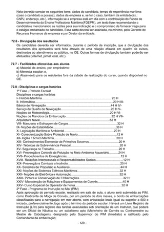 - 129 - 
Nela deverão constar os seguintes itens: dados do candidato, tempo de experiência marítima
(caso o candidato a possua), dados da empresa e, se for o caso, também da entidade(ex.:
CNPJ, endereço, etc.), informação se a empresa está em dia com a contribuição do Fundo de
Desenvolvimento do Ensino Profissional Marítimo(FDEPM), um texto livre recomendando o
candidato e mencionando as razões para sua indicação e o compromisso de fornecer vaga para
o estágio embarcado do candidato. Essa carta deverá ser assinada, no mínimo, pelo Gerente de
Recursos Humanos da empresa e por Diretor da entidade.
 
 
72.6 - Divulgação dos resultados
Os candidatos deverão ser informados, durante o período de inscrição, que a divulgação dos
resultados dos aprovados será feita através de uma relação afixada em quadro de avisos,
destinados ao atendimento ao público, no OE. Outras formas de divulgação também poderão ser
efetuadas (Internet, jornal local, etc.).
 
 
72.7 - Facilidades oferecidas aos alunos
a) Material de ensino, por empréstimo;
b) Merenda escolar; e,
c) Alojamento para os residentes fora da cidade de realização do curso, quando disponível no
OE.
 
 
72.8 - Disciplinas e cargas horárias
1ª Fase - Período Escolar
Disciplinas e cargas horárias
I- História Marítima................................................................................... 20 H
II- Informática..............................................................................................20 H III-
Básico de Navegação..............................................................................44 H IV-
Serviço de Quarto de Navegação............................................................20 H V-
Noções de Meteorologia................ ........................................................20 H VI-
Noções de Manobra da Embarcação.......................................................32 H VII-
Arquitetura Naval....................................................................................52 H
VIII- Manuseio e Estivagem de Cargas...........................................................32 H
IX- Noções de Estabilidade............................................................................36 H
X- Legislação Marítima e Ambiental............................................................20 H
XI- Conscientização Sobre Proteção de Navio...............................................12 H
XII- Inglês Técnico Marítimo...........................................................................20 H
XIII- Conhecimentos Elementar de Primeiros Socorros....................................20 H
XIV- Técnicas de Sobrevivência Pessoal...........................................................20 H
XV- Segurança no Trabalho..............................................................................20 H
XVI- Prevenção e Controle da Poluição no Meio Ambiente Aquaviário...........24 H
XVII- Procedimentos de Emergências.................................................................12 H
XVIII- Relações Interpessoais e Responsabilidades Sociais.................................12 H
XIX- Prevenção e Combate a Incêndio...............................................................20 H
XX- Sistemas de Propulsão e Auxiliares.............................................................44 H
XXI- Noções de Sistemas Elétricos Marítimos...................................................32 H
XXII- Noções de Eletrônica e Automação..........................................................32 H
XXIII- Pintura e Conservação de Embarcações.....................................................32 H
XXIV- Manutenção de Máquinas e Equipamentos de Convés..............................40 H
XXV- Curso Especial de Operador de Fonia........................................................32 H
2ª Fase - Programa de Instrução no Mar (PIM)
Após aprovação do período escolar, realizado em sala de aula, o aluno será submetido ao PIM,
como Praticante de Moço de Convés, por um período de dois meses, a bordo de embarcações
classificadas para a navegação em mar aberto, com arqueação bruta igual ou superior a 500 e
iniciado, preferencialmente, logo após o término do período escolar. Haverá um Livro Registro de
Instrução (LRI) para registro das tarefas executadas sob orientação de um Instrutor, que poderá
ser um Oficial de Náutica ou um subalterno apto (Marinheiro de Convés ou Contramestre ou
Mestre de Cabotagem), designado pelo Supervisor do PIM (Imediato) e ratificado pelo
Comandante da embarcação;
 