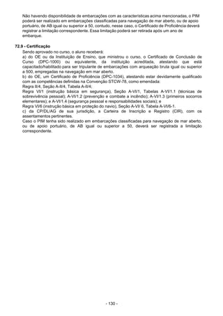 - 130 - 
Não havendo disponibilidade de embarcações com as características acima mencionadas, o PIM
poderá ser realizado em embarcações classificadas para navegação de mar aberto, ou de apoio
portuário, de AB igual ou superior a 50, contudo, nesse caso, o Certificado de Proficiência deverá
registrar a limitação correspondente. Essa limitação poderá ser retirada após um ano de
embarque.
 
 
72.9 - Certificação
Sendo aprovado no curso, o aluno receberá:
a) do OE ou da Instituição de Ensino, que ministrou o curso, o Certificado de Conclusão de
Curso (DPC-1000) ou equivalente, da instituição acreditada, atestando que está
capacitado/habilitado para ser tripulante de embarcações com arqueação bruta igual ou superior
a 500, empregadas na navegação em mar aberto.
b) do OE, um Certificado de Proficiência (DPC-1034), atestando estar devidamente qualificado
com as competências definidas na Convenção STCW-78, como emendada:
Regra II/4, Seção A-II/4, Tabela A-II/4;
Regra VI/1 (instrução básica em segurança), Seção A-VI/1, Tabelas A-VI/1.1 (técnicas de
sobrevivência pessoal); A-VI/1.2 (prevenção e combate a incêndio); A-VI/1.3 (primeiros socorros
elementares); e A-VI/1.4 (segurança pessoal e responsabilidades sociais); e
Regra VI/6 (instrução básica em proteção do navio), Seção A-VI/ 6, Tabela A-VI/6-1.
c) da CP/DL/AG de sua jurisdição, a Carteira de Inscrição e Registro (CIR), com os
assentamentos pertinentes.
Caso o PIM tenha sido realizado em embarcações classificadas para navegação de mar aberto,
ou de apoio portuário, de AB igual ou superior a 50, deverá ser registrada a limitação
correspondente.
 