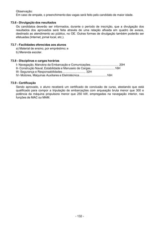 - 132 - 
Observação:
Em caso de empate, o preenchimento das vagas será feito pelo candidato de maior idade.
 
 
73.6 - Divulgação dos resultados
Os candidatos deverão ser informados, durante o período de inscrição, que a divulgação dos
resultados dos aprovados será feita através de uma relação afixada em quadro de avisos,
destinado ao atendimento ao público, no OE. Outras formas de divulgação também poderão ser
efetuadas (Internet, jornal local, etc.).
 
 
73.7 - Facilidades oferecidas aos alunos
a) Material de ensino, por empréstimo; e
b) Merenda escolar.
 
 
73.8 - Disciplinas e cargas horárias
I- Navegação, Manobra da Embarcação e Comunicações................................... 20H
II- Construção Naval, Estabilidade e Manuseio de Cargas..............................16H
III- Segurança e Responsabilidades............................. 32H
IV- Motores, Máquinas Auxiliares e Eletrotécnica..................................16H
 
 
73.9 - Certificação
Sendo aprovado, o aluno receberá um certificado de conclusão de curso, atestando que está
qualificado para compor a tripulação de embarcações com arqueação bruta menor que 300 e
potência da máquina propulsora menor que 250 kW, empregadas na navegação interior, nas
funções de MAC ou MAM.
 