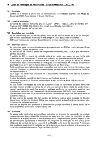 - 133 - 
74 - Curso de Formação de Aquaviários - Moço de Máquinas (CFAQ-I M)
 
 
 
74.1 - Propósito
Destina-se a habilitar o aluno para as competências e habilidades exigidas para Moço de
Maquinas (MOM), Aquaviário do 1º Grupo - Marítimos.
 
 
74.2 - Local de realização
a) Centro de Instrução Almirante Braz de Aguiar - CIABA - Rodovia Arthur Bernardes, s/nº -
Pratinha - CEP: 66825-010 - Belém - PA, e-mail: secom@ciaba.mar.mil.br ; e,
b) Órgão de Execução (OE) autorizado.
 
 
74.3 - Condições para inscrição
A) Ser brasileiro(a) nato ou naturalizado(a), maior de 18 anos de idade, até o dia da inscrição,
com nível de escolaridade mínima do 9º ano (antiga 8ª série) do Ensino Fundamental.
B) Possuir indicação de empresa, de acordo com o previsto nas condições para matrícula.
 
 
74.4 - Exame de seleção
As instruções sobre o exame de seleção serão especificadas em EDITAL, elaborado pelo Órgão
de Execução (OE) que irá aplicar o curso.
Na área do Rio de Janeiro, o exame de seleção será coordenado pelo CIAGA, o qual irá elaborar
EDITAL específico.
A critério do OE, o exame de seleção poderá ser único, nos casos em que tenha sido
programado mais de um curso. O exame será realizado em duas etapas distintas, a seguir:
a) 1ª etapa - prova escrita eliminatória, em nível do 9º ano (antiga 8ª série) do Ensino
Fundamental, sobre conhecimentos de Português e de Matemática. O conteúdo programático
detalhado dessa prova será fornecido aos candidatos, no ato da inscrição.
Será considerado aprovado nesta etapa o candidato que obtiver nota mínima 5 (cinco) em cada
uma das disciplinas constantes das provas escritas, estando assim, em condições de participar
da segunda etapa; e,
b) 2ª etapa - os candidatos aprovados na 1ª etapa serão submetidos a um teste de suficiência
física, composto de:
I) prova de natação, na distância de 25 metros, sem limite de tempo; e,
II) prova de permanência flutuando, sem qualquer auxílio, com duração de 10 (dez) minutos.
Observações:
1) para serem submetidos ao teste de suficiência física, os candidatos deverão apresentar
atestado médico, emitido há menos de um ano, que comprove bom estado de saúde física e
mental, explicitamente condições visuais e auditivas, conforme os parâmetros exigidos para
Subalternos, constantes das Tabelas A-I/9 e B-I/9 da Convenção STCW-78, como emendada;
2) ficam desclassificados do os candidatos que não obtiverem aprovação nos índices do teste de
suficiência física; e,
3) Este exame de seleção não tem caráter de concurso público para ingresso na Marinha
Mercante ou na Marinha do Brasil (MB) e visa, apenas, definir a classificação do candidato à luz
do número de vagas estabelecido.
Em caso de empate, terá prioridade o candidato que já seja aquaviário e, dentre esses, os de
maior experiência profissional comprovada na CIR.
 
 
74.5 - Matrícula
As vagas serão destinadas aos candidatos indicados por empresa de navegação ou entidade
representativa da Comunidade Marítima com ela associada, em ordem de prioridade por elas
estabelecida. Em qualquer caso, a indicação implicará o compromisso de garantir vagas a bordo
de embarcações apropriadas à realização do Programa de Instrução no Mar (PIM), parte
integrante do currículo do curso, essencial à certificação como Moço de Máquinas. A indicação
dos candidatos deverá ser formalizada por carta da empresa (ou da entidade e da empresa em
consórcio) dirigida diretamente ao Órgão de Execução (OE).
 