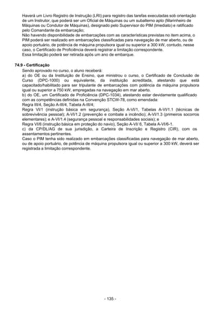 - 135 - 
Haverá um Livro Registro de Instrução (LRI) para registro das tarefas executadas sob orientação
de um Instrutor, que poderá ser um Oficial de Máquinas ou um subalterno apto (Marinheiro de
Máquinas ou Condutor de Máquinas), designado pelo Supervisor do PIM (Imediato) e ratificado
pelo Comandante da embarcação;
Não havendo disponibilidade de embarcações com as características previstas no item acima, o
PIM poderá ser realizado em embarcações classificadas para navegação de mar aberto, ou de
apoio portuário, de potência de máquina propulsora igual ou superior a 300 kW, contudo, nesse
caso, o Certificado de Proficiência deverá registrar a limitação correspondente.
Essa limitação poderá ser retirada após um ano de embarque.
 
 
74.9 - Certificação
Sendo aprovado no curso, o aluno receberá:
a) do OE ou da Instituição de Ensino, que ministrou o curso, o Certificado de Conclusão de
Curso (DPC-1000) ou equivalente, da instituição acreditada, atestando que está
capacitado/habilitado para ser tripulante de embarcações com potência da máquina propulsora
igual ou superior a 750 kW, empregadas na navegação em mar aberto.
b) do OE, um Certificado de Proficiência (DPC-1034), atestando estar devidamente qualificado
com as competências definidas na Convenção STCW-78, como emendada:
Regra III/4, Seção A-III/4, Tabela A-III/4;
Regra VI/1 (instrução básica em segurança), Seção A-VI/1, Tabelas A-VI/1.1 (técnicas de
sobrevivência pessoal); A-VI/1.2 (prevenção e combate a incêndio); A-VI/1.3 (primeiros socorros
elementares); e A-VI/1.4 (segurança pessoal e responsabilidades sociais); e
Regra VI/6 (instrução básica em proteção do navio), Seção A-VI/ 6, Tabela A-VI/6-1.
c) da CP/DL/AG de sua jurisdição, a Carteira de Inscrição e Registro (CIR), com os
assentamentos pertinentes.
Caso o PIM tenha sido realizado em embarcações classificadas para navegação de mar aberto,
ou de apoio portuário, de potência de máquina propulsora igual ou superior a 300 kW, deverá ser
registrada a limitação correspondente.
 