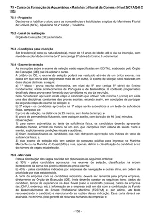 - 136 - 
75 - Curso de Formação de Aquaviários - Marinheiro Fluvial de Convés - Nível 3(CFAQ-II C
N3)
 
75.1 - Propósito
Destina-se a habilitar o aluno para as competências e habilidades exigidas do Marinheiro Fluvial
de Convés (MFC), aquaviário do 2º Grupo - Fluviários.
 
 
75.2 - Local de realização
Órgão de Execução (OE) autorizado.
 
 
 
75.3 - Condições para inscrição
Ser brasileiro(a) nato ou naturalizado(a), maior de 18 anos de idade, até o dia da inscrição, com
nível de escolaridade mínima do 9º ano (antiga 8ª série) do Ensino Fundamental.
 
 
75.4 - Exame de seleção
As instruções sobre o exame de seleção serão especificadas em EDITAL, elaborado pelo Órgão
de Execução (OE) que irá aplicar o curso.
A critério do OE, o exame de seleção poderá ser realizado através de um único exame, nos
casos em que tenha sido programado mais de um curso. O exame de seleção será realizado em
duas etapas distintas, a seguir:
a) 1ª etapa - prova escrita eliminatória, em nível do 9º ano (antiga 8ª série) do Ensino
Fundamental, sobre conhecimentos de Português e de Matemática. O conteúdo programático
detalhado dessa prova será fornecido aos candidatos no ato da inscrição.
Será considerado aprovado nesta etapa o candidato que obtiver nota mínima 5 (cinco) em cada
uma das disciplinas constantes das provas escritas, estando assim, em condições de participar
da segunda etapa do exame de seleção; e
b) 2ª etapa - os candidatos aprovados na 1ª etapa serão submetidos a um teste de suficiência
física, composto de:
I) prova de natação, na distância de 25 metros, sem limite de tempo; e
II) prova de permanência flutuando, sem qualquer auxílio, com duração de 10 (dez) minutos.
Observações:
1) para serem submetidos ao teste de suficiência física, os candidatos deverão apresentar
atestado médico, emitido há menos de um ano, que comprove bom estado de saúde física e
mental, explicitamente condições visuais e auditivas;
2) ficam desclassificados os candidatos que não obtiverem aprovação nos índices do teste de
suficiência física; e,
3) este exame de seleção não tem caráter de concurso público para ingresso na Marinha
Mercante ou na Marinha do Brasil (MB) e visa, apenas, definir a classificação do candidato à luz
do número de vagas estabelecido.
 
 
75.5 - Matrícula
Para a distribuição das vagas deverão ser observados os seguintes critérios:
a) 30% - pelos candidatos aprovados nos exames de seleção, classificados na ordem
decrescente da soma dos pontos obtidos na prova escrita;
b) 40% - pelos candidatos indicados por empresas de navegação e outras afins, em ordem de
prioridade por elas estabelecida.
A carta da empresa com os candidatos indicados, deverá ser remetida pela própria empresa,
diretamente ao Órgão de Execução (OE). Nela deverão constar os seguintes itens: dados do
candidato, tempo de experiência na área fluvial (caso o candidato possua), dados da empresa
(ex.:CNPJ, endereço, etc.), informação se a empresa está em dia com a contribuição do Fundo
de Desenvolvimento do Ensino Profissional Marítimo (FDEPM) e, por último, um texto
recomendando o candidato e mencionando as razões dessa indicação. Essa carta deverá ser
assinada, no mínimo, pelo gerente de recursos humanos da empresa; e
 