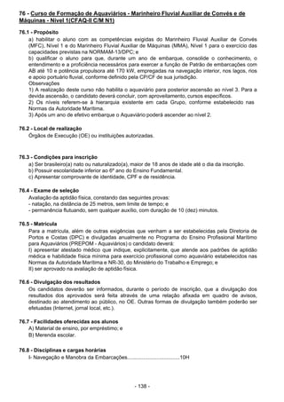 - 138 - 
76 - Curso de Formação de Aquaviários - Marinheiro Fluvial Auxiliar de Convés e de
Máquinas - Nível 1(CFAQ-II C/M N1)
 
76.1 - Propósito
a) habilitar o aluno com as competências exigidas do Marinheiro Fluvial Auxiliar de Convés
(MFC), Nível 1 e do Marinheiro Fluvial Auxiliar de Máquinas (MMA), Nível 1 para o exercício das
capacidades previstas na NORMAM-13/DPC; e
b) qualificar o aluno para que, durante um ano de embarque, consolide o conhecimento, o
entendimento e a proficiência necessários para exercer a função de Patrão de embarcações com
AB até 10 e potência propulsora até 170 kW, empregadas na navegação interior, nos lagos, rios
e apoio portuário fluvial, conforme definido pela CP/CF de sua jurisdição.
Observações
1) A realização deste curso não habilita o aquaviário para posterior ascensão ao nível 3. Para a
devida ascensão, o candidato deverá concluir, com aproveitamento, cursos específicos.
2) Os níveis referem-se à hierarquia existente em cada Grupo, conforme estabelecido nas
Normas da Autoridade Marítima.
3) Após um ano de efetivo embarque o Aquaviário poderá ascender ao nível 2.
 
 
76.2 - Local de realização
Órgãos de Execução (OE) ou instituições autorizadas.
 
 
 
76.3 - Condições para inscrição
a) Ser brasileiro(a) nato ou naturalizado(a), maior de 18 anos de idade até o dia da inscrição.
b) Possuir escolaridade inferior ao 6º ano do Ensino Fundamental.
c) Apresentar comprovante de identidade, CPF e de residência.
 
 
76.4 - Exame de seleção
Avaliação da aptidão física, constando das seguintes provas:
- natação, na distância de 25 metros, sem limite de tempo; e
- permanência flutuando, sem qualquer auxílio, com duração de 10 (dez) minutos.
 
 
76.5 - Matrícula
Para a matrícula, além de outras exigências que venham a ser estabelecidas pela Diretoria de
Portos e Costas (DPC) e divulgadas anualmente no Programa do Ensino Profissional Marítimo
para Aquaviários (PREPOM - Aquaviários) o candidato deverá:
I) apresentar atestado médico que indique, explicitamente, que atende aos padrões de aptidão
médica e habilidade física mínima para exercício profissional como aquaviário estabelecidos nas
Normas da Autoridade Marítima e NR-30, do Ministério do Trabalho e Emprego; e
II) ser aprovado na avaliação de aptidão física.
 
 
76.6 - Divulgação dos resultados
Os candidatos deverão ser informados, durante o período de inscrição, que a divulgação dos
resultados dos aprovados será feita através de uma relação afixada em quadro de avisos,
destinado ao atendimento ao público, no OE. Outras formas de divulgação também poderão ser
efetuadas (Internet, jornal local, etc.).
 
 
76.7 - Facilidades oferecidas aos alunos
A) Material de ensino, por empréstimo; e
B) Merenda escolar.
 
 
76.8 - Disciplinas e cargas horárias
I- Navegação e Manobra da Embarcações....................................10H
 