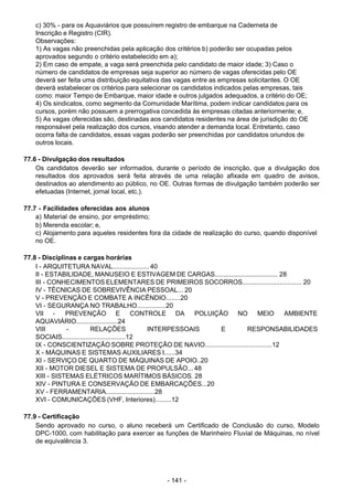 - 141 - 
c) 30% - para os Aquaviários que possuírem registro de embarque na Caderneta de
Inscrição e Registro (CIR).
Observações:
1) As vagas não preenchidas pela aplicação dos critérios b) poderão ser ocupadas pelos
aprovados segundo o critério estabelecido em a);
2) Em caso de empate, a vaga será preenchida pelo candidato de maior idade; 3) Caso o
número de candidatos de empresas seja superior ao número de vagas oferecidas pelo OE
deverá ser feita uma distribuição equitativa das vagas entre as empresas solicitantes. O OE
deverá estabelecer os critérios para selecionar os candidatos indicados pelas empresas, tais
como: maior Tempo de Embarque, maior idade e outros julgados adequados, a critério do OE;
4) Os sindicatos, como segmento da Comunidade Marítima, podem indicar candidatos para os
cursos, porém não possuem a prerrogativa concedida às empresas citadas anteriormente; e,
5) As vagas oferecidas são, destinadas aos candidatos residentes na área de jurisdição do OE
responsável pela realização dos cursos, visando atender a demanda local. Entretanto, caso
ocorra falta de candidatos, essas vagas poderão ser preenchidas por candidatos oriundos de
outros locais.
 
77.6 - Divulgação dos resultados
Os candidatos deverão ser informados, durante o período de inscrição, que a divulgação dos
resultados dos aprovados será feita através de uma relação afixada em quadro de avisos,
destinados ao atendimento ao público, no OE. Outras formas de divulgação também poderão ser
efetuadas (Internet, jornal local, etc.).
 
 
77.7 - Facilidades oferecidas aos alunos
a) Material de ensino, por empréstimo;
b) Merenda escolar; e,
c) Alojamento para aqueles residentes fora da cidade de realização do curso, quando disponível
no OE.
 
 
77.8 - Disciplinas e cargas horárias
I - ARQUITETURA NAVAL.................... 40
II - ESTABILIDADE, MANUSEIO E ESTIVAGEM DE CARGAS................................... 28
III - CONHECIMENTOS ELEMENTARES DE PRIMEIROS SOCORROS................................. 20
IV - TÉCNICAS DE SOBREVIVÊNCIA PESSOAL... 20
V - PREVENÇÃO E COMBATE A INCÊNDIO........20
VI - SEGURANÇA NO TRABALHO................20
VII - PREVENÇÃO E CONTROLE DA POLUIÇÃO NO MEIO AMBIENTE
AQUAVIÁRIO.......................24
VIII - RELAÇÕES INTERPESSOAIS E RESPONSABILIDADES
SOCIAIS...................................12
IX - CONSCIENTIZAÇÃO SOBRE PROTEÇÃO DE NAVIO.....................................12
X - MÁQUINAS E SISTEMAS AUXILIARES I......34
XI - SERVIÇO DE QUARTO DE MÁQUINAS DE APOIO..20
XII - MOTOR DIESEL E SISTEMA DE PROPULSÃO... 48
XIII - SISTEMAS ELÉTRICOS MARÍTIMOS BÁSICOS. 28
XIV - PINTURA E CONSERVAÇÃO DE EMBARCAÇÕES...20
XV - FERRAMENTARIA...........................28
XVI - COMUNICAÇÕES (VHF, Interiores).........12
 
 
77.9 - Certificação
Sendo aprovado no curso, o aluno receberá um Certificado de Conclusão do curso, Modelo
DPC-1000, com habilitação para exercer as funções de Marinheiro Fluvial de Máquinas, no nível
de equivalência 3.
 