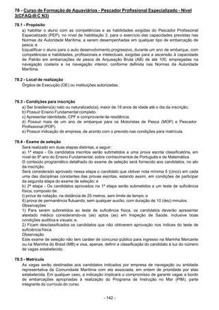 - 142 - 
78 - Curso de Formação de Aquaviários - Pescador Profissional Especializado - Nível
3(CFAQ-III C N3)
 
78.1 - Propósito
a) habilitar o aluno com as competências e as habilidades exigidas do Pescador Profissional
Especializado (PEP), no nível de habilitação 3, para o exercício das capacidades previstas nas
Normas da Autoridade Marítima, a serem desempenhadas em qualquer tipo de embarcação de
pesca; e
b)qualificar o aluno para o auto desenvolvimento progressivo, durante um ano de embarque, com
competências e habilidades, profissionais e intelectuais, exigidas para a ascensão à capacidade
de Patrão em embarcações de pesca de Arqueação Bruta (AB) de até 100, empregadas na
navegação costeira e na navegação interior, conforme definida nas Normas da Autoridade
Marítima.
 
 
78.2 - Local de realização
Órgãos de Execução (OE) ou instituições autorizadas.
 
 
 
78.3 - Condições para inscrição
a) Ser brasileiro(a) nato ou naturalizado(a), maior de 18 anos de idade até o dia da inscrição;
b) Possuir Ensino Fundamental completo.
c) Apresentar identidade, CPF e comprovante de residência.
d) Possuir mais de um ano de embarque para os Motoristas de Pesca (MOP) e Pescador
Profissional (POP).
e) Possuir indicação de empresa, de acordo com o previsto nas condições para matrícula.
 
 
78.4 - Exame de seleção
Será realizado em duas etapas distintas, a seguir:
a) 1ª etapa - Os candidatos inscritos serão submetidos a uma prova escrita classificatória, em
nível do 9º ano do Ensino Fundamental, sobre conhecimentos de Português e de Matemática.
O conteúdo programático detalhado do exame de seleção será fornecido aos candidatos, no ato
da inscrição.
Será considerado aprovado nessa etapa o candidato que obtiver nota mínima 5 (cinco) em cada
uma das disciplinas constantes das provas escritas, estando assim, em condições de participar
da segunda etapa do exame de seleção; e
b) 2ª etapa - Os candidatos aprovados na 1ª etapa serão submetidos a um teste de suficiência
física, composto de:
I) prova de natação, na distância de 25 metros, sem limite de tempo; e
II) prova de permanência flutuando, sem qualquer auxílio, com duração de 10 (dez) minutos.
Observações
1) Para serem submetidos ao teste de suficiência física, os candidatos deverão apresentar
atestado médico considerando-os (as) aptos (as) em Inspeção de Saúde, inclusive boas
condições auditiva e visuais; e,
2) Ficam desclassificados os candidatos que não obtiverem aprovação nos índices do teste de
suficiência física.
Observação
Este exame de seleção não tem caráter de concurso público para ingresso na Marinha Mercante
ou na Marinha do Brasil (MB) e visa, apenas, definir a classificação do candidato à luz do número
de vagas estabelecido.
 
78.5 - Matrícula
As vagas serão destinadas aos candidatos indicados por empresa de navegação ou entidade
representativa da Comunidade Marítima com ela associada, em ordem de prioridade por elas
estabelecida. Em qualquer caso, a indicação implicará o compromisso de garantir vagas a bordo
de embarcações apropriadas à realização do Programa de Instrução no Mar (PIM), parte
integrante do currículo do curso.
 
