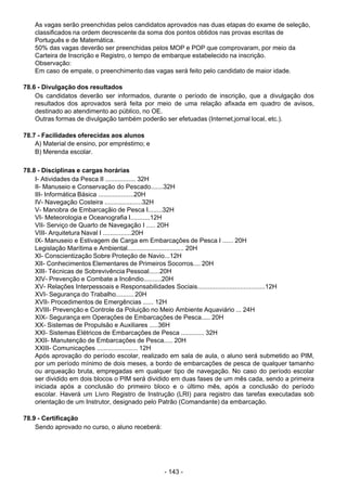 - 143 - 
As vagas serão preenchidas pelos candidatos aprovados nas duas etapas do exame de seleção,
classificados na ordem decrescente da soma dos pontos obtidos nas provas escritas de
Português e de Matemática.
50% das vagas deverão ser preenchidas pelos MOP e POP que comprovaram, por meio da
Carteira de Inscrição e Registro, o tempo de embarque estabelecido na inscrição.
Observação:
Em caso de empate, o preenchimento das vagas será feito pelo candidato de maior idade.
 
 
78.6 - Divulgação dos resultados
Os candidatos deverão ser informados, durante o período de inscrição, que a divulgação dos
resultados dos aprovados será feita por meio de uma relação afixada em quadro de avisos,
destinado ao atendimento ao público, no OE.
Outras formas de divulgação também poderão ser efetuadas (Internet,jornal local, etc.).
 
 
78.7 - Facilidades oferecidas aos alunos
A) Material de ensino, por empréstimo; e
B) Merenda escolar.
 
 
78.8 - Disciplinas e cargas horárias
I- Atividades da Pesca II ................. 32H
II- Manuseio e Conservação do Pescado.......32H
III- Informática Básica ....................20H
IV- Navegação Costeira .....................32H
V- Manobra de Embarcaçãio de Pesca I........32H
VI- Meteorologia e Oceanografia I...........12H
VII- Serviço de Quarto de Navegação I ..... 20H
VIII- Arquitetura Naval I ................20H
IX- Manuseio e Estivagem de Carga em Embarcações de Pesca I ...... 20H
Legislação Marítima e Ambiental................................ 20H
XI- Conscientização Sobre Proteção de Navio...12H
XII- Conhecimentos Elementares de Primeiros Socorros.... 20H
XIII- Técnicas de Sobrevivência Pessoal......20H
XIV- Prevenção e Combate a Incêndio..........20H
XV- Relações Interpessoais e Responsabilidades Sociais......................................12H
XVI- Segurança do Trabalho.......... 20H
XVII- Procedimentos de Emergências ...... 12H
XVIII- Prevenção e Controle da Poluição no Meio Ambiente Aquaviário ... 24H
XIX- Segurança em Operações de Embarcações de Pesca..... 20H
XX- Sistemas de Propulsão e Auxiliares .....36H
XXI- Sistemas Elétricos de Embarcações de Pesca ............. 32H
XXII- Manutenção de Embarcações de Pesca..... 20H
XXIII- Comunicações ....................... 12H
Após aprovação do período escolar, realizado em sala de aula, o aluno será submetido ao PIM,
por um período mínimo de dois meses, a bordo de embarcações de pesca de qualquer tamanho
ou arqueação bruta, empregadas em qualquer tipo de navegação. No caso do período escolar
ser dividido em dois blocos o PIM será dividido em duas fases de um mês cada, sendo a primeira
iniciada após a conclusão do primeiro bloco e o último mês, após a conclusão do período
escolar. Haverá um Livro Registro de Instrução (LRI) para registro das tarefas executadas sob
orientação de um Instrutor, designado pelo Patrão (Comandante) da embarcação.
 
 
78.9 - Certificação
Sendo aprovado no curso, o aluno receberá:
 