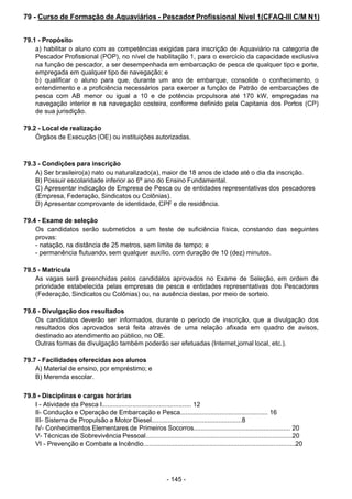 - 145 - 
79 - Curso de Formação de Aquaviários - Pescador Profissional Nível 1(CFAQ-III C/M N1)
 
 
 
79.1 - Propósito
a) habilitar o aluno com as competências exigidas para inscrição de Aquaviário na categoria de
Pescador Profissional (POP), no nível de habilitação 1, para o exercício da capacidade exclusiva
na função de pescador, a ser desempenhada em embarcação de pesca de qualquer tipo e porte,
empregada em qualquer tipo de navegação; e
b) qualificar o aluno para que, durante um ano de embarque, consolide o conhecimento, o
entendimento e a proficiência necessários para exercer a função de Patrão de embarcações de
pesca com AB menor ou igual a 10 e de potência propulsora até 170 kW, empregadas na
navegação interior e na navegação costeira, conforme definido pela Capitania dos Portos (CP)
de sua jurisdição.
 
 
79.2 - Local de realização
Órgãos de Execução (OE) ou instituições autorizadas.
 
 
 
79.3 - Condições para inscrição
A) Ser brasileiro(a) nato ou naturalizado(a), maior de 18 anos de idade até o dia da inscrição.
B) Possuir escolaridade inferior ao 6º ano do Ensino Fundamental.
C) Apresentar indicação de Empresa de Pesca ou de entidades representativas dos pescadores
(Empresa, Federação, Sindicatos ou Colônias).
D) Apresentar comprovante de identidade, CPF e de residência.
 
 
79.4 - Exame de seleção
Os candidatos serão submetidos a um teste de suficiência física, constando das seguintes
provas:
- natação, na distância de 25 metros, sem limite de tempo; e
- permanência flutuando, sem qualquer auxílio, com duração de 10 (dez) minutos.
 
 
79.5 - Matrícula
As vagas serã preenchidas pelos candidatos aprovados no Exame de Seleção, em ordem de
prioridade estabelecida pelas empresas de pesca e entidades representativas dos Pescadores
(Federação, Sindicatos ou Colônias) ou, na ausência destas, por meio de sorteio.
 
 
79.6 - Divulgação dos resultados
Os candidatos deverão ser informados, durante o período de inscrição, que a divulgação dos
resultados dos aprovados será feita através de uma relação afixada em quadro de avisos,
destinado ao atendimento ao público, no OE.
Outras formas de divulgação também poderão ser efetuadas (Internet,jornal local, etc.).
 
 
79.7 - Facilidades oferecidas aos alunos
A) Material de ensino, por empréstimo; e
B) Merenda escolar.
 
 
79.8 - Disciplinas e cargas horárias
I - Atividade da Pesca I.................................................. 12
II- Condução e Operação de Embarcação e Pesca................................................. 16
III- Sistema de Propulsão a Motor Diesel..................................................8
IV- Conhecimentos Elementares de Primeiros Socorros...................................................... 20
V- Técnicas de Sobrevivência Pessoal.................................................................................20
VI - Prevenção e Combate a Incêndio....................................................................................20
 