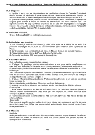 - 147 - 
80 - Curso de Formação de Aquaviários - Pescador Profissional - Nível 2(CFAQ-III C/M N2)
 
 
 
80.1 - Propósito
a) habilitar o aluno com as competências e as habilidades exigidas do Pescador Profissional
(POP), no nível de habilitação 2, para o exercício das capacidades previstas nas Normas da
Autoridade Marítima, a serem desempenhadas em qualquer tipo de embarcação de pesca; e
b) qualificar o aluno para que, durante um ano de embarque, possa desenvolver competências
exigidas para exercer a função de Patrão de embarcações de pesca menores que 12m
(aproximadamente AB 20) e potência propulsora de até 300 kW, empregadas na navegação
interior e na navegação costeira, dentro dos limites estabelecidos pela Capitania dos Portos (CP)
ou Delegacia (DL) ou Agência (AG) de sua jurisdição.
 
 
80.2 - Local de realização
Órgãos de Execução (OE) ou instituições autorizadas.
 
 
 
80.3 - Condições para inscrição
A) Ser brasileiro(a) nato ou naturalizado(a), com idade entre 14 e menos de 18 anos, que
possuam autorização do pai, tutor ou juiz competente, para embarcar como Aprendizes de
Pesca.
B) Ser brasileiro(a) nato ou naturalizado(a), maior de 18 anos de idade até o dia da inscrição.
C) Possuir escolaridade mínima do 6º ano do Ensino Fundamental.
D) Apresentar identidade, CPF e comprovante de residência.
 
 
80.4 - Exame de seleção
Será realizado em duas etapas distintas, a seguir:
a) 1ª etapa - Os candidatos inscritos serão submetidos a uma prova escrita classificatória, em
nível do 6º ano do Ensino Fundamental, sobre conhecimentos de Português e de Matemática.
O conteúdo programático detalhado do exame de seleção será fornecido aos candidatos, no ato
da inscrição.
Será considerado aprovado nessa etapa o candidato que obtiver nota mínima 5 (cinco) em cada
uma das disciplinas constantes das provas escritas, estando assim, em condições de participar
da segunda etapa do exame de seleção; e,
b) 2ª etapa - Os candidatos aprovados na 1ª etapa serão submetidos a um teste de suficiência
física, composto de:
I) prova de natação, na distância de 25 metros, sem limite de tempo; e,
II) prova de permanência flutuando, sem qualquer auxílio, com duração de 10 (dez) minutos.
Observações
1) Para serem submetidos ao teste de suficiência física, os candidatos deverão apresentar
atestado médico considerando-os (as) aptos (as) em Inspeção de Saúde, inclusive boas
condições auditiva e visuais; e,
2) Ficam desclassificados os candidatos que não obtiverem aprovação nos índices do teste de
suficiência física.
Observação
Este exame de seleção não tem caráter de concurso público para ingresso na Marinha Mercante
ou na Marinha do Brasil (MB) e visa, apenas, definir a classificação do candidato à luz do número
de vagas estabelecido.
 
80.5 - Matrícula
Matrícula:
As vagas serão preenchidas pelos candidatos aprovados nas duas etapas do exame de seleção,
classificados na ordem decrescente da soma dos pontos obtidos nas provas escritas de
Português e de Matemática.
 