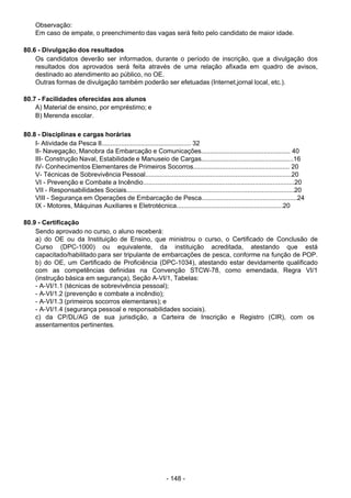 - 148 - 
Observação:
Em caso de empate, o preenchimento das vagas será feito pelo candidato de maior idade.
 
 
80.6 - Divulgação dos resultados
Os candidatos deverão ser informados, durante o período de inscrição, que a divulgação dos
resultados dos aprovados será feita através de uma relação afixada em quadro de avisos,
destinado ao atendimento ao público, no OE.
Outras formas de divulgação também poderão ser efetuadas (Internet,jornal local, etc.).
 
 
80.7 - Facilidades oferecidas aos alunos
A) Material de ensino, por empréstimo; e
B) Merenda escolar.
 
 
80.8 - Disciplinas e cargas horárias
I- Atividade da Pesca II.................................................. 32
II- Navegação, Manobra da Embarcação e Comunicações.................................................. 40
III- Construção Naval, Estabilidade e Manuseio de Cargas...................................................16
IV- Conhecimentos Elementares de Primeiros Socorros...................................................... 20
V- Técnicas de Sobrevivência Pessoal.................................................................................20
VI - Prevenção e Combate a Incêndio....................................................................................20
VII - Responsabilidades Sociais.............................................................................................20
VIII - Segurança em Operações de Embarcação de Pesca.....................................................24
IX - Motores, Máquinas Auxiliares e Eletrotécnica...........................................................20
 
 
80.9 - Certificação
Sendo aprovado no curso, o aluno receberá:
a) do OE ou da Instituição de Ensino, que ministrou o curso, o Certificado de Conclusão de
Curso (DPC-1000) ou equivalente, da instituição acreditada, atestando que está
capacitado/habilitado para ser tripulante de embarcações de pesca, conforme na função de POP.
b) do OE, um Certificado de Proficiência (DPC-1034), atestando estar devidamente qualificado
com as competências definidas na Convenção STCW-78, como emendada, Regra VI/1
(instrução básica em segurança), Seção A-VI/1, Tabelas:
- A-VI/1.1 (técnicas de sobrevivência pessoal);
- A-VI/1.2 (prevenção e combate a incêndio);
- A-VI/1.3 (primeiros socorros elementares); e
- A-VI/1.4 (segurança pessoal e responsabilidades sociais).
c) da CP/DL/AG de sua jurisdição, a Carteira de Inscrição e Registro (CIR), com os
assentamentos pertinentes.
 