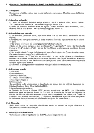 - 149 - 
81 - Cursos da Escola de Formação de Oficiais da Marinha Mercante(FONT - FOMQ)
 
 
 
81.1 - Propósito
Destinam-se a habilitar o aluno para exercer as funções inerentes ao Oficial de quarto de Náutica
e de Máquinas.
 
 
81.2 - Local de realização
a) Centro de Instrução Almirante Graça Aranha - CIAGA - Avenida Brasil, 9020 - Olaria -
21031-831 - Rio de Janeiro - RJ e e-mail:secom@ciaga.mar.mil.br; e
b)Centro de Instrução Almirante Braz de Aguiar - CIABA Rodovia Arthur Bernardes, s/nº -
Pratinha - 66825-010 - Belém - PA e e-mail:secom@ciaba.mar.mil.br.
 
 
81.3 - Condições para inscrição
a) Ser brasileiro (ambos os sexos), com idade entre 17 e 23 anos em 02 de fevereiro do ano
vigente;
b)Ter concluído, com aproveitamento, o curso do Ensino Médio ou equivalente até 12 de janeiro
de 2015;
c)Não ter sido condenado por sentença penal transitada em julgado;
d)Estar em dia com as obrigações civis e militares (Art. 14, parágrafo 1º, inciso I da Constituição
Federal e Art. 2º da Lei 4.375/64 - Lei do Serviço Militar), as últimas para candidatos do sexo
masculino;
e)Não ter sido julgado "incapaz definitivamente" para o Serviço Ativo das Forças Armadas ou das
Forças Auxiliares ou para o Serviço Militar Inicial;
f)Não ser ex-aluno de EFOMM, não ter sido excluído, a bem da disciplina ou por inaptidão ao
oficialato, de qualquer escola preparatória ou de formação das Forças Armadas ou Auxiliares,
nem ter sido excluído, a bem da disciplina, do Serviço Ativo ou do Serviço Militar Inicial (SMI) de
qualquer organização militar; e
g) Satisfazer as condições estabelecidas nas Instruções aos Candidatos (INCA).
 
 
81.4 - Exame de seleção
a) Inscrição;
b) Provas escritas;
c) Inspeção de saúde;
d) Teste de suficiência física;
e) Exame psicológico; e
f) Pré-matrícula.
Os candidatos serão selecionados e classificados de acordo com os critérios divulgados por
Edital publicado no Diário Oficial da União (DOU).
Informações complementares:
A Diretoria de Portos e Costas (DPC) aprova, anualmente, as INCA, com informações
detalhadas sobre as diversas etapas do Concurso de Admissão às Escolas de Formação de
Oficiais da Marinha Mercante (EFOMM). Essas instruções poderão ser obtidas nos Órgãos de
Execução (OE), Centros de Instrução (CI), Capitanias, Delegacias e Agências assim designadas,
no período de inscrição do concurso previamente divulgado por Edital em DOU.
 
 
81.5 - Matrícula
Serão matriculados os candidatos classificados dentro do número de vagas oferecidas e
aprovados no Período de Adaptação.
 
 
81.6 - Divulgação dos resultados
Os resultados serão divulgados no site do CIAGA (www.ciaga.mar.mil.br).
 