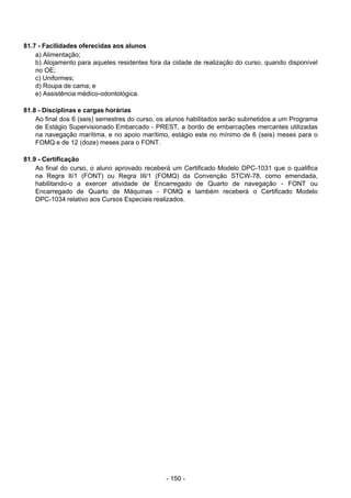 - 150 - 
81.7 - Facilidades oferecidas aos alunos
a) Alimentação;
b) Alojamento para aqueles residentes fora da cidade de realização do curso, quando disponível
no OE;
c) Uniformes;
d) Roupa de cama; e
e) Assistência médico-odontológica.
 
 
81.8 - Disciplinas e cargas horárias
Ao final dos 6 (seis) semestres do curso, os alunos habilitados serão submetidos a um Programa
de Estágio Supervisionado Embarcado - PREST, a bordo de embarcações mercantes utilizadas
na navegação marítima, e no apoio marítimo, estágio este no mínimo de 6 (seis) meses para o
FOMQ e de 12 (doze) meses para o FONT.
 
 
81.9 - Certificação
Ao final do curso, o aluno aprovado receberá um Certificado Modelo DPC-1031 que o qualifica
na Regra II/1 (FONT) ou Regra III/1 (FOMQ) da Convenção STCW-78, como emendada,
habilitando-o a exercer atividade de Encarregado de Quarto de navegação - FONT ou
Encarregado de Quarto de Máquinas - FOMQ e também receberá o Certificado Modelo
DPC-1034 relativo aos Cursos Especiais realizados.
 