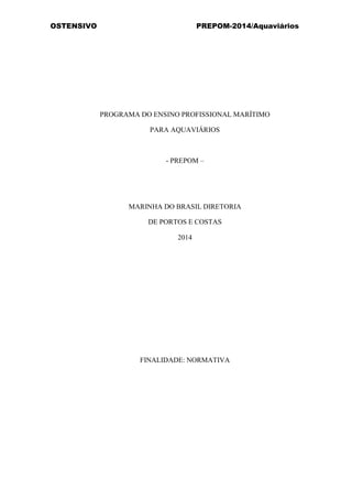 OSTENSIVO PREPOM-2014/Aquaviários
 
 
 
 
 
 
 
 
 
 
 
 
 
PROGRAMA DO ENSINO PROFISSIONAL MARÍTIMO
PARA AQUAVIÁRIOS
 
 
 
- PREPOM –
 
 
 
 
 
 
MARINHA DO BRASIL DIRETORIA
DE PORTOS E COSTAS
2014
 
 
 
 
 
 
 
 
 
 
 
 
 
 
 
 
 
 
 
FINALIDADE: NORMATIVA
 