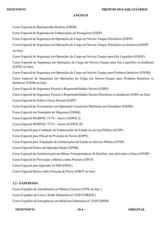 OSTENSIVO - D-4 - ORIGINAL 
OSTENSIVO PREPOM-2014/AQUAVIÁRIOS
 
ANEXO D
 
 
 
Curso Especial de Radioperador Restrito (EROR)
 
Curso Especial de Segurança de Embarcações de Passageiros (ESEP)
 
Curso Especial de Segurança em Operações de Carga em Navios-Tanque Petroleiros (ESOP)
 
Curso Especial de Segurança em Operações de Carga em Navios-Tanque Petroleiros (a distância) (ESOP
 
on-line)
 
Curso Especial de Segurança em Operações de Carga em Navios-Tanque para Gás Liquefeito (ESOG)
 
Curso Especial de Segurança em Operações de Carga em Navios-Tanque para Gás Liquefeito (a distância)
(ESOG on-line)
 
Curso Especial de Segurança em Operações de Carga em Navios-Tanque para Produtos Químicos (ESOQ)
 
Curso Especial de Segurança em Operações de Carga em Navios-Tanque para Produtos Químicos (a
distância) (ESOQ on-line)
 
Curso Especial de Segurança Pessoal e Responsabilidades Sociais (ESRS)
 
Curso Especial de Segurança Pessoal e Responsabilidades Sociais Petroleiros (a distância) (ESRS on-line)
Curso Especial de Sobrevivência Pessoal (ESPE)
Curso Especial de Treinamento em Operações Comerciais Marítimas em Simulador (ESOM)
Curso Especial em Simulador de Máquinas (ESMQ)
Curso Especial MARPOL 73/78 - Anexo I (EPOL I)
Curso Especial MARPOL 73/78 - Anexo II (EPOL II)
Curso Especial para Condução de Embarcações de Estado no serviço Público (ECSP)
Curso Especial para Oficial de Proteção do Navio (EOPN)
Curso Especial para Tripulação de Embarcações de Estado no Serviço Público (ETSP)
Curso Especial Prático de Operador Radar (EPOR)
Curso Especial de Familiarização em Balsas Transportadoras de Petróleo, seus derivados e Etanol (EFBP)
Curso Especial de Prevenção e Defesa contra Pirataria (EPCP)
Curso Especial para Operador ECDIS (EPOE)
 
Curso Especial Básico sobre Proteção de Navio (EBCP on-line)
 
 
 
3.2 - EXPEDITOS
 
Curso Expedito de Atendimento ao Público Externo (ATPE on-line )
Curso Expedito de Corte e Solda Submarina (C-EXP-CORSOL)
Curso Expedito de Emergências em Medicina Submarina (C-EXP-EMSB)
 
