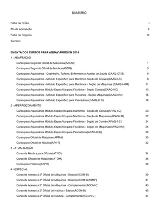  
SUMÁRIO
 
 
 
Folha de Rosto I
Ato de Aprovação II
Folha de Registro III
Sumário
 
 
EMENTA DOS CURSOS PARA AQUAVIÁRIOS EM 2014
 
1 - ADAPTAÇÃO
 
Curso para Segundo Oficial de Máquinas(ASOM) 1
 
Curso para Segundo Oficial de Náutica(ASON) 3
 
Curso para Aquaviários - Cozinheiro, Taifeiro, Enfermeiro e Auxiliar de Saúde (CAAQ-CT/S) 5
 
Curso para Aquaviários - Módulo Específico para Marítimos Seção de Convés(CAAQ-I-C) 8
 
Curso para Aquaviários - Módulo Específico para Marítimos - Seção de Máquinas (CAAQ-I-MM) 11
 
Curso para Aquaviários Módulo Específico para Fluviários - Seção Convés(CAAQ-II C) 13
 
Curso para Aquaviários - Módulo Específico para Fluviários - Seção Máquinas(CAAQ-II M) 16
 
Curso para Aquaviários - Módulo Específico para Pescadores(CAAQ-III C) 18
 
2 - APERFEIÇOAMENTO
 
Curso para Aquaviários Módulo Específico para Marítimos - Seção de Convés(APAQ-I C) 20
 
Curso para Aquaviários Módulo Específico para Marítimos - Seção de Máquinas(APAQ-I M) 22
 
Curso para Aquaviários Módulo Específico para Fluviários - Seção de Convés(APAQ-II C) 24
 
Curso para Aquaviários Módulo Específico para Fluviários - Seção de Máquinas(APAQ-II M) 26
 
Curso para Aquaviários Módulo Específico para Pescadores(APAQ-III C) 28
 
Curso para Oficial de Máquinas(APMA) 30
 
Curso para Oficial de Náutica(APNT) 32
 
3 - ATUALIZAÇÃO
 
Curso de Náutica para Oficiais(ATNO) 34
 
Curso de Oficiais de Máquinas(ATOM) 36
 
Curso para Práticos(ATPR) 38
 
4 - ESPECIAL
 
Curso de Acesso a 2º Oficial de Máquinas - Básico(ACOM-B) 39
 
Curso de Acesso a 2º Oficial de Máquinas - Básico(ACOM-B/ASMF) 41
 
Curso de Acesso a 2° Oficial de Máquinas - Complementar(ACOM-C) 43
 
Curso de Acesso a 2º Oficial de Naútica - Básico(ACON-B) 45
 
Curso de Acesso a 2º Oficial de Náutica - Complementar(ACON-C) 47
 