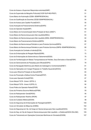  
Curso de Acesso a Supervisor Maquinista-motorista(ASMF) 49
 
Curso de Supervisão de Mergulho Profundo(C-ESP-SUP-MG-PROF) 51
 
Curso Básico de Automação (CEBA -SEMIPRESENCIAL) 52
 
Curso de Qualificação de Docentes (CEQD SEMIPRESENCIAL) 54
 
Curso de Acesso para Capitão Fluvial(EACF) 55
 
Curso Avançado de Posicionamento Dinâmico(EAPD) 57
 
Curso de Operador Arpa(EARP) 59
 
Curso Básico de Conscientização Sobre Proteção de Navio (EBCP ) 61
 
Curso Básico de Navios-tanque para Gás Liquefeito(EBGL) 63
 
Curso Básico de Navios-tanque para Gás Liquefeito (EBGL SEMIPRESENCIAL) 64
 
Curso Básico de Posicionamento Dinâmico(EBPD) 66
 
Curso Básico de Navios-tanque Petroleiro e para Produtos Químicos(EBPQ) 67
 
Curso Básico de Navios-tanque Petroleiro e para Produtos Químicos (EBPQ- SEMIPRESENCIAL) 69
 
Curso Avançado de Combate a Incêndio(ECIA) 71
 
Curso de Embarcações de Resgate Rápido(EERR) 73
 
Curso de Embarcações de Sobrevivência e Salvamento(EESS) 75
 
Curso de Familiarização em Balsas Transportadoras de Petróleo, Seus Derivados e Etanol(EFBP) 77
 
Curso de Gerenciamento de Passadiço para Oficiais(EGPO) 79
 
Curso de Navegação Eletrônica para Mestre de Cabotagem e Contramestre(ENET) 81
 
Curso de Operações com Cargas Perigosas no Trabalho Aquaviário(EOCA) 82
 
Curso para Oficial de Proteção do Navio(EOPN) 83
 
Curso de Prevenção e Defesa Contra Pirataria(EPCP) 85
 
Curso para Operador Ecdis(EPOE) 87
 
Curso Marpol 73/78 - Anexo I (EPOL I) 89
 
Curso Marpol 73/78 - Anexo II (EPOL II) 90
 
Curso Prático de Operador Radar(EPOR) 92
 
Curso de Primeiros Socorros Médicos(EPSM) 93
 
Curso de Radioperador Geral(EROG) 95
 
Curso de Radioperador Restrito (EROR) 97
 
Curso de Cuidados Médicos(ESCM) 98
 
Curso de Segurança de Embarcações de Passageiros(ESEP) 100
 
Curso em Simulador de Máquinas (ESMQ) 102
 
Curso de Segurança em Op. de Carga em Navios-tanque para Gás Liquefeito(ESOG) 103
 
Curso de Seg. em Op.de Carga em Navios-tanque para Gás Liquefeito - a Distância(ESOG ON-LINE) 105
 
Curso de Treinamento em Operações Comerciais Marítimas em Simulador(ESOM) 107
 