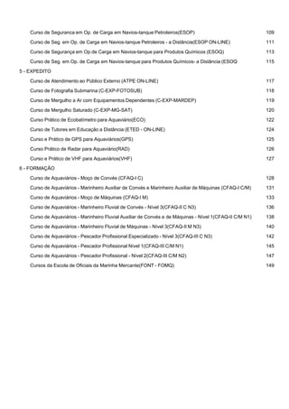  
Curso de Seguranca em Op. de Carga em Navios-tanque Petroleiros(ESOP) 109
 
Curso de Seg. em Op. de Carga em Navios-tanque Petroleiros - a Distância(ESOP ON-LINE) 111
 
Curso de Segurança em Op.de Carga em Navios-tanque para Produtos Químicos (ESOQ) 113
 
Curso de Seg. em Op. de Carga em Navios-tanque para Produtos Químicos- a Distância (ESOQ 115
 
5 - EXPEDITO
 
Curso de Atendimento ao Público Externo (ATPE ON-LINE) 117
 
Curso de Fotografia Submarina (C-EXP-FOTOSUB) 118
 
Curso de Mergulho a Ar com Equipamentos Dependentes (C-EXP-MARDEP) 119
 
Curso de Mergulho Saturado (C-EXP-MG-SAT) 120
 
Curso Prático de Ecobatímetro para Aquaviário(ECO) 122
 
Curso de Tutores em Educação a Distância (ETED - ON-LINE) 124
 
Curso e Prático de GPS para Aquaviários(GPS) 125
 
Curso Prático de Radar para Aquaviário(RAD) 126
 
Curso e Prático de VHF para Aquaviários(VHF) 127
 
6 - FORMAÇÃO
 
Curso de Aquaviários - Moço de Convés (CFAQ-I C) 128
 
Curso de Aquaviários - Marinheiro Auxiliar de Convés e Marinheiro Auxiliar de Máquinas (CFAQ-I C/M) 131
 
Curso de Aquaviários - Moço de Máquinas (CFAQ-I M) 133
 
Curso de Aquaviários - Marinheiro Fluvial de Convés - Nível 3(CFAQ-II C N3) 136
 
Curso de Aquaviários - Marinheiro Fluvial Auxiliar de Convés e de Máquinas - Nível 1(CFAQ-II C/M N1) 138
 
Curso de Aquaviários - Marinheiro Fluvial de Máquinas - Nível 3(CFAQ-II M N3) 140
 
Curso de Aquaviários - Pescador Profissional Especializado - Nível 3(CFAQ-III C N3) 142
 
Curso de Aquaviários - Pescador Profissional Nível 1(CFAQ-III C/M N1) 145
 
Curso de Aquaviários - Pescador Profissional - Nível 2(CFAQ-III C/M N2) 147
 
Cursos da Escola de Oficiais da Marinha Mercante(FONT - FOMQ) 149
 