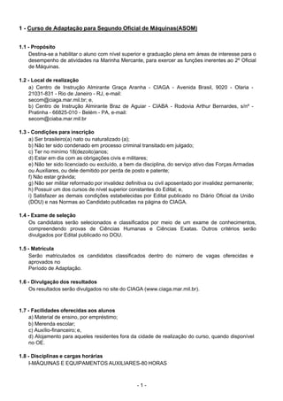 - 1 - 
  .
 
 
 
1 - Curso de Adaptação para Segundo Oficial de Máquinas(ASOM)
 
 
1.1 - Propósito
Destina-se a habilitar o aluno com nível superior e graduação plena em áreas de interesse para o
desempenho de atividades na Marinha Mercante, para exercer as funções inerentes ao 2º Oficial
de Máquinas.
 
 
1.2 - Local de realização
a) Centro de Instrução Almirante Graça Aranha - CIAGA - Avenida Brasil, 9020 - Olaria -
21031-831 - Rio de Janeiro - RJ, e-mail:
secom@ciaga.mar.mil.br; e,
b) Centro de Instrução Almirante Braz de Aguiar - CIABA - Rodovia Arthur Bernardes, s/nº -
Pratinha - 66825-010 - Belém - PA, e-mail:
secom@ciaba.mar.mil.br
 
 
1.3 - Condições para inscrição
a) Ser brasileiro(a) nato ou naturalizado (a);
b) Não ter sido condenado em processo criminal transitado em julgado;
c) Ter no minímo 18(dezoito)anos;
d) Estar em dia com as obrigações civis e militares;
e) Não ter sido licenciado ou excluído, a bem da disciplina, do serviço ativo das Forças Armadas
ou Auxiliares, ou dele demitido por perda de posto e patente;
f) Não estar grávida;
g) Não ser militar reformado por invalidez definitiva ou civil aposentado por invalidez permanente;
h) Possuir um dos cursos de nível superior constantes do Edital; e,
i) Satisfazer as demais condições estabelecidas por Edital publicado no Diário Oficial da União
(DOU) e nas Normas ao Candidato publicadas na página do CIAGA.
 
 
1.4 - Exame de seleção
Os candidatos serão selecionados e classificados por meio de um exame de conhecimentos,
compreendendo provas de Ciências Humanas e Ciências Exatas. Outros critérios serão
divulgados por Edital publicado no DOU.
 
 
1.5 - Matrícula
Serão matriculados os candidatos classificados dentro do número de vagas oferecidas e
aprovados no
Período de Adaptação.
 
 
1.6 - Divulgação dos resultados
Os resultados serão divulgados no site do CIAGA (www.ciaga.mar.mil.br).
 
 
 
1.7 - Facilidades oferecidas aos alunos
a) Material de ensino, por empréstimo;
b) Merenda escolar;
c) Auxílio-financeiro; e,
d) Alojamento para aqueles residentes fora da cidade de realização do curso, quando disponível
no OE.
 
 
1.8 - Disciplinas e cargas horárias
I-MÁQUINAS E EQUIPAMENTOS AUXILIARES-80 HORAS
 