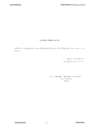 OSTENSIVO PREPOM-2014/Aquaviários
 
 
 
 
 
 
 
 
 
 
 
 
 
 
 
 
 
 
 
 
 
 
ATO DE APROVAÇÃO
 
 
 
 
APROVO o Programa do Ensino Profissional Marítimo (PRE POM-Aqua'iários) para o ano
de 20 1 4.
 
 
 
RIO DE JANEIRO. R.l.
Em !_1._ de janei ro de 20 1 -l-.
 
 
 
 
 
 
 
 
 
CLÁ UDI DE VIVEIROS
Vice-Almirante
Diretor
 
 
 
 
 
 
 
 
 
 
 
 
 
 
 
 
 
 
 
 
 
 
 
 
 
 
OSTENSIVO - 11 - ORIGINAL
 