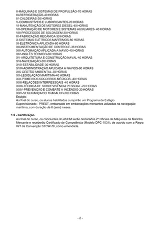 - 2 - 
II-MÁQUINAS E SISTEMAS DE PROPULSÃO-70 HORAS
III-REFRIGERAÇÃO-40 HORAS
IV-CALDEIRAS-30 HORAS
V-COMBUSTÍVEIS E LUBRIFICANTES-20 HORAS
VI-MANUTENÇÃO DE MOTORES DIESEL-40 HORAS
VII-OPERAÇÃO DE MOTORES E SISTEMAS AUXILIARES- 40 HORAS
VIII-PROCESSOS DE SOLDAGEM-30 HORAS
IX-FABRICAÇÃO MECÂNICA-30 HORAS
X-SISTEMAS ELÉTRICOS MARÍTIMOS-80 HORAS
XI-ELETRÔNICA APLICADA-60 HORAS
XII-INSTRUMENTAÇÃO DE CONTROLE-36 HORAS
XIII-AUTOMAÇÃO APLICADA A NAVIO-40 HORAS
XIV-INGLÊS TÉCNICO-60 HORAS
XV-ARQUITETURA E CONSTRUÇÃO NAVAL-40 HORAS
XVI-NAVEGAÇÃO-30 HORAS
XVII-ESTABILIDADE-30 HORAS
XVIII-ADMINISTRAÇÃO APLICADA A NAVIOS-60 HORAS
XIX-GESTÃO AMBIENTAL-30 HORAS
XX-LEGISLAÇÃO MARÍTIMA-40 HORAS
XXI-PRIMEIROS SOCORROS MÉDICOS -40 HORAS
XXII-RELAÇÕES INTERPESSOAIS -40 HORAS
XXIII-TÉCNICA DE SOBREVIVÊNCIA PESSOAL -20 HORAS
XXIV-PREVENÇÃO E COMBATE A INCÊNDIO-20 HORAS
XXV-SEGURANÇA DO TRABALHO-30 HORAS
Estágio:
Ao final do curso, os alunos habilitados cumprirão um Programa de Estágio
Supervisionado - PREST, embarcado em embarcações mercantes utilizadas na navegação
marítima, com duração de 6 (seis) meses.
 
 
1.9 - Certificação
Ao final do curso, os concluintes do ASOM serão declarados 2º Oficiais de Máquinas da Marinha
Mercante e receberão Certificado de Competência (Modelo DPC-1031), de acordo com a Regra
III/1 da Convenção STCW-78, como emendada.
 