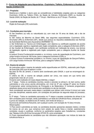 - 5 - 
3 - Curso de Adaptação para Aquaviários - Cozinheiro, Taifeiro, Enfermeiro e Auxiliar de
Saúde (CAAQ-CT/S)
 
3.1 - Propósito
Destina-se a habilitar o aluno para as competências e habilidades exigidas para as categorias
Cozinheiro (CZA) ou Taifeiro (TAA), da Seção de Câmara, Enfermeiro (ENF) ou Auxiliar de
Saúde (ASA), da Seção de Saúde, do 1º Grupo - Marítimos ou do 2º Grupo - Fluviários.
 
 
3.2 - Local de realização
Órgão de Execução (OE) autorizado.
 
 
 
3.3 - Condições para inscrição
A) Ser brasileiro (a) nato ou naturalizado (a); com mais de 18 anos de idade, até o dia de
inscrição;
b) Ser inativo da Marinha do Brasil (MB), das seguintes especialidades: Cozinheiro (CO),
Arrumador (AR) ou Enfermeiro (EF), desde que possua os requisitos estabelecidos nas Normas
da Autoridade Marítima para Aquaviários (NORMAM-13);
c) Ser Enfermeiro ou Técnico em Enfermagem, com diploma ou certificado expedido de acordo
com a legislação vigente e registrado pelo órgão competente, para a categoria Enfermeiro (ENF);
d) Ser Auxiliar de Enfermagem, com certificado conferido por instituição de ensino, nos termos
da legislação vigente e registrado pelo órgão competente, para a categoria Auxiliar de Saúde
(ASA);
e) possuir Ensino Fundamental completo e, no mínimo, curso de capacitação de Cozinheiro, com
carga horária mínima de 160 horas, para a categoria Cozinheiro (CZA); e,
f) possuir Ensino Fundamental completo e, no mínimo, curso de capacitação de Garçom/Taifeiro,
com carga horária mínima de 160 horas, para a categoria Taifeiro (TAF).
 
 
3.4 - Exame de seleção
As instruções sobre o exame de seleção serão especificadas em EDITAL, elaborado pelo Órgão
de Execução (OE) que irá aplicar o curso.
Na área do Rio de Janeiro, o exame será coordenado pelo CIAGA, o qual se encarregará do
EDITAL.
A critério do OE, o exame de seleção poderá ser único, nos casos em que tenha sido
programado mais de um curso.
O exame será realizado em duas etapas distintas, a seguir:
a) 1ª etapa - Todos os candidatos inscritos, exceto o previsto na alínea b, do item acima, serão
submetidos a uma prova escrita eliminatória, em nível do 9º ano (antiga 8ª série) do Ensino
Fundamental, sobre conhecimentos de Português e de Matemática. O conteúdo programático
detalhado dessa prova será fornecido aos candidatos no ato da inscrição.
Será considerado aprovado nesta etapa o candidato que obtiver nota mínima 5 (cinco) em cada
uma das disciplinas, estando assim, em condições de participar da segunda etapa do processo;
e
b) 2ª etapa - Todos os candidatos aprovados na 1ª etapa e aqueles constantes da alínea b) do
item condições para inscrição, serão submetidos a um teste de suficiência física, composto de:
I) prova de natação, na distância de 25 metros, sem limite de tempo; e
II) prova de permanência flutuando, sem qualquer auxílio, com duração de 10 (dez) minutos.
Observações:
1) Para serem submetidos ao teste, os candidatos deverão apresentar atestado médico, emitido
há menos de um ano, que comprove bom estado de saúde física e mental, explicitamente
condições visuais e auditivas, conforme os parâmetros exigidos para Subalternos, constantes
das Tabelas A-I/9 e B-I/9 da Convenção STCW-78, como emendada;
2) Ficam desclassificados os candidatos que não obtiverem aprovação nos índices do teste de
suficiência física; e
 