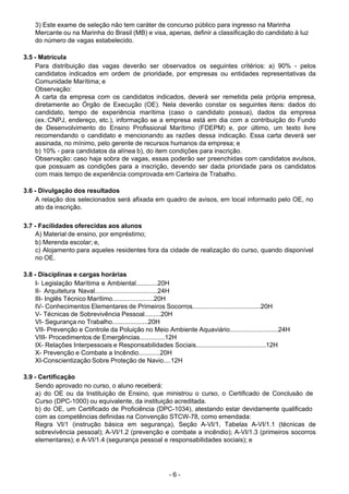 - 6 - 
3) Este exame de seleção não tem caráter de concurso público para ingresso na Marinha
Mercante ou na Marinha do Brasil (MB) e visa, apenas, definir a classificação do candidato à luz
do número de vagas estabelecido.
 
 
3.5 - Matrícula
Para distribuição das vagas deverão ser observados os seguintes critérios: a) 90% - pelos
candidatos indicados em ordem de prioridade, por empresas ou entidades representativas da
Comunidade Marítima; e
Observação:
A carta da empresa com os candidatos indicados, deverá ser remetida pela própria empresa,
diretamente ao Órgão de Execução (OE). Nela deverão constar os seguintes itens: dados do
candidato, tempo de experiência marítima (caso o candidato possua), dados da empresa
(ex.:CNPJ, endereço, etc.), informação se a empresa está em dia com a contribuição do Fundo
de Desenvolvimento do Ensino Profissional Marítimo (FDEPM) e, por último, um texto livre
recomendando o candidato e mencionando as razões dessa indicação. Essa carta deverá ser
assinada, no mínimo, pelo gerente de recursos humanos da empresa; e
b) 10% - para candidatos da alínea b), do item condições para inscrição.
Observação: caso haja sobra de vagas, essas poderão ser preenchidas com candidatos avulsos,
que possuam as condições para a inscrição, devendo ser dada prioridade para os candidatos
com mais tempo de experiência comprovada em Carteira de Trabalho.
 
 
3.6 - Divulgação dos resultados
A relação dos selecionados será afixada em quadro de avisos, em local informado pelo OE, no
ato da inscrição.
 
 
3.7 - Facilidades oferecidas aos alunos
A) Material de ensino, por empréstimo;
b) Merenda escolar; e,
c) Alojamento para aqueles residentes fora da cidade de realização do curso, quando disponível
no OE.
 
 
3.8 - Disciplinas e cargas horárias
I- Legislação Marítima e Ambiental............20H
II- Arquitetura Naval...................................24H
III- Inglês Técnico Marítimo.......................20H
IV- Conhecimentos Elementares de Primeiros Socorros......................................20H
V- Técnicas de Sobrevivência Pessoal.........20H
VI- Segurança no Trabalho....................20H
VII- Prevenção e Controle da Poluição no Meio Ambiente Aquaviário...........................24H
VIII- Procedimentos de Emergências..............12H
IX- Relações Interpessoais e Responsabilidades Sociais.......................................12H
X- Prevenção e Combate a Incêndio............20H
XI-Conscientização Sobre Proteção de Navio....12H
 
 
3.9 - Certificação
Sendo aprovado no curso, o aluno receberá:
a) do OE ou da Instituição de Ensino, que ministrou o curso, o Certificado de Conclusão de
Curso (DPC-1000) ou equivalente, da instituição acreditada.
b) do OE, um Certificado de Proficiência (DPC-1034), atestando estar devidamente qualificado
com as competências definidas na Convenção STCW-78, como emendada:
Regra VI/1 (instrução básica em segurança), Seção A-VI/1, Tabelas A-VI/1.1 (técnicas de
sobrevivência pessoal); A-VI/1.2 (prevenção e combate a incêndio); A-VI/1.3 (primeiros socorros
elementares); e A-VI/1.4 (segurança pessoal e responsabilidades sociais); e
 